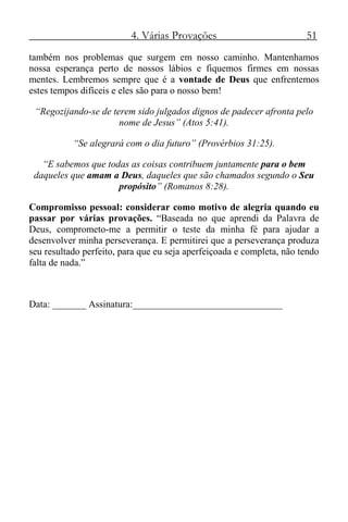 4. Várias Provações 51
também nos problemas que surgem em nosso caminho. Mantenhamos
nossa esperança perto de nossos lábios e fiquemos firmes em nossas
mentes. Lembremos sempre que é a vontade de Deus que enfrentemos
estes tempos difíceis e eles são para o nosso bem!
“Regozijando-se de terem sido julgados dignos de padecer afronta pelo
nome de Jesus” (Atos 5:41).
“Se alegrará com o dia futuro” (Provérbios 31:25).
“E sabemos que todas as coisas contribuem juntamente para o bem
daqueles que amam a Deus, daqueles que são chamados segundo o Seu
propósito” (Romanos 8:28).
Compromisso pessoal: considerar como motivo de alegria quando eu
passar por várias provações. “Baseada no que aprendi da Palavra de
Deus, comprometo-me a permitir o teste da minha fé para ajudar a
desenvolver minha perseverança. E permitirei que a perseverança produza
seu resultado perfeito, para que eu seja aperfeiçoada e completa, não tendo
falta de nada.”
Data: _______ Assinatura:_______________________________
 