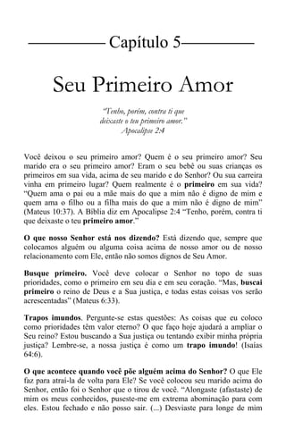 |Capítulo 5 |
Seu Primeiro Amor
“Tenho, porém, contra ti que
deixaste o teu primeiro amor.”
Apocalipse 2:4
Você deixou o seu primeiro amor? Quem é o seu primeiro amor? Seu
marido era o seu primeiro amor? Eram o seu bebê ou suas crianças os
primeiros em sua vida, acima de seu marido e do Senhor? Ou sua carreira
vinha em primeiro lugar? Quem realmente é o primeiro em sua vida?
“Quem ama o pai ou a mãe mais do que a mim não é digno de mim e
quem ama o filho ou a filha mais do que a mim não é digno de mim”
(Mateus 10:37). A Bíblia diz em Apocalipse 2:4 “Tenho, porém, contra ti
que deixaste o teu primeiro amor.”
O que nosso Senhor está nos dizendo? Está dizendo que, sempre que
colocamos alguém ou alguma coisa acima de nosso amor ou de nosso
relacionamento com Ele, então não somos dignos de Seu Amor.
Busque primeiro. Você deve colocar o Senhor no topo de suas
prioridades, como o primeiro em seu dia e em seu coração. “Mas, buscai
primeiro o reino de Deus e a Sua justiça, e todas estas coisas vos serão
acrescentadas” (Mateus 6:33).
Trapos imundos. Pergunte-se estas questões: As coisas que eu coloco
como prioridades têm valor eterno? O que faço hoje ajudará a ampliar o
Seu reino? Estou buscando a Sua justiça ou tentando exibir minha própria
justiça? Lembre-se, a nossa justiça é como um trapo imundo! (Isaías
64:6).
O que acontece quando você põe alguém acima do Senhor? O que Ele
faz para atraí-la de volta para Ele? Se você colocou seu marido acima do
Senhor, então foi o Senhor que o tirou de você. “Alongaste (afastaste) de
mim os meus conhecidos, puseste-me em extrema abominação para com
eles. Estou fechado e não posso sair. (...) Desviaste para longe de mim
 