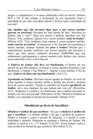 5. Seu Primeiro Amor 53
amigos e companheiros, e os meus conhecidos estão em trevas” (Salmos
88:8 e 18). E não coloque a restauração de seu casamento como a
prioridade da sua vida, você deve colocar o Senhor como a prioridade da
sua vida!
Isto significa que não devemos ligar para o que nossos maridos
querem ou precisam? Devemos ter uma atitude do tipo: “Servimos ao
Senhor, não a você”? Deus nos ensina o perfeito equilíbrio em Sua
Palavra. “Vós, mulheres, sujeitai-vos a vossos maridos, como ao Senhor”
(Efésios 5:22). “Vós, mulheres, estai sujeitas a vossos próprios maridos,
como convém no Senhor” (Colossenses 3:18). Quando nos sujeitamos a
nossos maridos, estamos fazendo isto para o Senhor! Mesmo que, e
especialmente quando, sentirmos que nossos maridos não merecem a
honra que lhes damos, podemos descansar SABENDO que nos
submetemos graciosamente a nossos maridos pelo Senhor, que merece
nossa submissão a Ele e a Sua Palavra!
A Palavra do Senhor não deve ser blasfemada. O Senhor até nos
adverte de que não obedecer ou honrar a nossos maridos desonrará, e até
blasfemará, o Senhor e Sua Palavra. “...Sujeitas a seus maridos, a fim de
que a Palavra de Deus não seja blasfemada” (Tito 2:5).
Agradando ao Senhor. Devemos buscar agradar ao Senhor, ao invés de
tentar agradar a nossos maridos. Então o Senhor nos levará a alcançar
favor de nossos maridos. “Sendo os caminhos do homem agradáveis ao
Senhor, até a seus inimigos faz que tenham paz com ele” (Provérbios
16:7). “Enganosa é a beleza e vã a formosura, mas a mulher que teme ao
Senhor, essa sim será louvada” (Provérbios 31:30). “Deleita-te também no
Senhor, e te concederá os desejos do teu coração” (Salmos 37:4).
Obediência ao Invés de Sacrifícios
Obedecer é melhor do que sacrificar. “Eis que o obedecer é melhor do
que o sacrificar; e o atender melhor é do que a gordura de carneiros.
Porque a rebelião é como o pecado de feitiçaria, e o porfiar é como
iniqüidade e idolatria. Porquanto tu rejeitaste a Palavra do Senhor, Ele
também te rejeitou a ti...” (1 Samuel 15:22-23). “Fazer justiça e juízo é
mais aceitável ao Senhor do que sacrifício” (Provérbios 21:3).
 