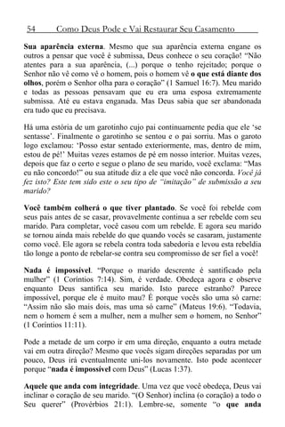 54 Como Deus Pode e Vai Restaurar Seu Casamento
Sua aparência externa. Mesmo que sua aparência externa engane os
outros a pensar que você é submissa, Deus conhece o seu coração! “Não
atentes para a sua aparência, (...) porque o tenho rejeitado; porque o
Senhor não vê como vê o homem, pois o homem vê o que está diante dos
olhos, porém o Senhor olha para o coração” (1 Samuel 16:7). Meu marido
e todas as pessoas pensavam que eu era uma esposa extremamente
submissa. Até eu estava enganada. Mas Deus sabia que ser abandonada
era tudo que eu precisava.
Há uma estória de um garotinho cujo pai continuamente pedia que ele ‘se
sentasse’. Finalmente o garotinho se sentou e o pai sorriu. Mas o garoto
logo exclamou: ‘Posso estar sentado exteriormente, mas, dentro de mim,
estou de pé!’ Muitas vezes estamos de pé em nosso interior. Muitas vezes,
depois que faz o certo e segue o plano de seu marido, você exclama: “Mas
eu não concordo!” ou sua atitude diz a ele que você não concorda. Você já
fez isto? Este tem sido este o seu tipo de “imitação” de submissão a seu
marido?
Você também colherá o que tiver plantado. Se você foi rebelde com
seus pais antes de se casar, provavelmente continua a ser rebelde com seu
marido. Para completar, você casou com um rebelde. E agora seu marido
se tornou ainda mais rebelde do que quando vocês se casaram, justamente
como você. Ele agora se rebela contra toda sabedoria e levou esta rebeldia
tão longe a ponto de rebelar-se contra seu compromisso de ser fiel a você!
Nada é impossível. “Porque o marido descrente é santificado pela
mulher” (1 Coríntios 7:14). Sim, é verdade. Obedeça agora e observe
enquanto Deus santifica seu marido. Isto parece estranho? Parece
impossível, porque ele é muito mau? É porque vocês são uma só carne:
“Assim não são mais dois, mas uma só carne” (Mateus 19:6). “Todavia,
nem o homem é sem a mulher, nem a mulher sem o homem, no Senhor”
(1 Coríntios 11:11).
Pode a metade de um corpo ir em uma direção, enquanto a outra metade
vai em outra direção? Mesmo que vocês sigam direções separadas por um
pouco, Deus irá eventualmente uni-los novamente. Isto pode acontecer
porque “nada é impossível com Deus” (Lucas 1:37).
Aquele que anda com integridade. Uma vez que você obedeça, Deus vai
inclinar o coração de seu marido. “(O Senhor) inclina (o coração) a todo o
Seu querer” (Provérbios 21:1). Lembre-se, somente “o que anda
 