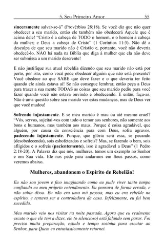 5. Seu Primeiro Amor 55
sinceramente salvar-se-á” (Provérbios 28:18). Se você diz que não quer
obedecer a seu marido, então ele também não obedecerá Àquele que é
acima dele! “Cristo é a cabeça de TODO o homem, e o homem a cabeça
da mulher; e Deus a cabeça de Cristo” (1 Coríntios 11:3). Não dê a
desculpa de que seu marido não é Cristão e, portanto, você não deveria
obedecê-lo. NÃO há nada na Bíblia que diga à mulher que ela não deve
ser submissa a um marido descrente!
E não justifique sua atual rebeldia dizendo que seu marido não está por
perto, por isto, como você pode obedecer alguém que não está presente?
Você obedece ao que SABE que deve fazer e o que deveria ter feito
quando ele ainda estava aí! Se não consegue lembrar, então peça a Deus
para trazer a sua mente TODAS as coisas que seu marido pediu para você
fazer quando você não estava ouvindo e obedecendo. E então, faça-as.
Não é uma questão sobre seu marido ver estas mudanças, mas de Deus ver
que você mudou!
Sofrendo injustamente. E se meu marido é mau ou até mesmo cruel?
“Vós, servos, sujeitai-vos com todo o temor aos senhores, não somente aos
bons e humanos, mas também aos maus. Porque é coisa agradável, que
alguém, por causa da consciência para com Deus, sofra agravos,
padecendo injustamente. Porque, que glória será essa, se pecando
(desobedecendo), sois esbofeteados e sofreis? Mas, se fazendo o bem, sois
afligidos e o sofreis (pacientemente), isso é agradável a Deus” (1 Pedro
2:18-20). A Palavra diz que nós, mulheres, temos um exemplo no Senhor
e em Sua vida. Ele nos pede para andarmos em Seus passos, como
veremos abaixo.
Mulheres, abandonem o Espírito de Rebelião!
Eu não sou jovem e fico imaginando como eu pude viver tanto tempo
confiando eu meu próprio entendimento. Eu pensava de forma errada, e
não sabia disso. Eu não era uma má pessoa, mas eu era rebelde no
espírito, e tentava ser a controladora da casa. Infelizmente, eu fui bem
sucedida.
Meu marido veio nos visitar na noite passada. Agora que eu realmente
escuto o que ele tem a dizer, ele (o silencioso) está falando sem parar. Foi
preciso muita preparação, estudo e tempo sozinha para escutar ao
Senhor, para Quem eu entusiasticamente retornei.
 
