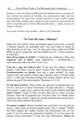 56 Como Deus Pode e Vai Restaurar Seu Casamento
Senhoras, o que nós lemos no RMI pode inicialmente parecer estranho. Se
nós tivermos um espírito de rebelião, nós precisaremos lidar com isso
primeiramente. Eu agora levo minhas questões a Deus, então é muito
mais fácil lidar comigo agora. Depois do que aconteceu, meu marido me
oferece sugestões que eu nunca tinha pensado antes, e ajuda, ele que era
sempre reatraído.
Eu sei que o Senhor está sorrindo —Karen, USA, Separada
“Se Você Me Ama... Obedeça”
Depois de você colocar a Deus em primeiro lugar em sua vida, e começar
a obedecer àqueles em autoridade sobre você, deve então se afastar da
falsa doutrina que diz que “você foi salva pela Graça, então está TUDO
BEM em pecar, porque não está mais debaixo da Lei.” Vamos pesquisar
as Escrituras:
Suas obras negam ao Senhor? “Confessam que conhecem a Deus, mas
negam-no com as obras, sendo abomináveis, e desobedientes, e
reprovados para toda a boa obra” (Tito 1:16).
Você faz o que Sua Palavra diz? “E por que Me chamais, Senhor,
Senhor, e não fazeis o que Eu digo?” (Lucas 6:46). “Que diremos pois?
Permaneceremos no pecado, para que a graça abunde? De modo
nenhum. Nós, que estamos mortos para o pecado, como viveremos ainda
nele? (...) Pois que? Pecaremos porque não estamos debaixo da lei, mas
debaixo da graça? De modo nenhum” (Romanos 6:1-2,15).
Fé sem obras é morta. “Meus irmãos, que aproveita se alguém disser que
tem fé e não tiver as obras? Porventura a fé pode salvá-lo? (...) Porque,
assim como o corpo sem o espírito está morto, assim também a fé sem
obras é morta” (Tiago 2:14,26). As boas obras são os ‘frutos’ da nossa
salvação. Estas são as perguntas que você deve fazer a si: Minhas obras
negam que sigo a Jesus? A graça me concede permissão para pecar? Devo,
como uma crente, produzir boas obras?
Eu nunca o conheci. Muitos acreditam que você pode viver do jeito que
quiser e então entrar no Paraíso quando morrer. Isto é verdade? “Muitos
Me dirão naquele dia: Senhor, Senhor, não profetizamos nós em Teu
nome? E em Teu nome não expulsamos demônios? E em Teu nome não
fizemos muitas maravilhas? E então lhes direi abertamente: Nunca vos
 