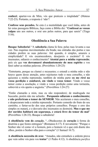 5. Seu Primeiro Amor 57
conheci; apartai-vos de Mim, vós que praticais a iniqüidade” (Mateus
7:22-23). Portanto, a resposta é ‘não’!
Confesse seus pecados. Se esta é a mentalidade que você tinha, antes de
ler estas passagens Bíblicas, faça como a Bíblia diz: “Confessai as vossas
culpas uns aos outros, e orai uns pelos outros, para que sareis” (Tiago
5:16).
Obediência a Sua Palavra
Busque Sabedoria! “A sabedoria clama lá fora; pelas ruas levanta a sua
voz. Nas esquinas movimentadas ela brada; nas entradas das portas e nas
cidades profere as suas palavras: Até quando, ó simples, amareis a
simplicidade? E vós escarnecedores, desejareis o escárnio? E vós
insensatos, odiareis o conhecimento? Atentai para a minha repreensão;
pois eis que vos derramarei abundantemente do meu espírito e vos
farei saber as minhas palavras. (Provérbios 1:20-23)
“Entretanto, porque eu clamei e recusastes; e estendi a minha mão e não
houve quem desse atenção, antes rejeitastes todo o meu conselho, e não
quisestes a minha repreensão, também de minha parte eu me rirei na
vossa perdição e zombarei, em vindo o vosso temor. Vindo o vosso
temor como a assolação, e vindo a vossa perdição como uma tormenta,
sobrevirá a vós aperto e angústia.” (Provérbios 1:24-27)
“Então clamarão a mim, mas eu não responderei; de madrugada me
buscarão, porém não me acharão. Porquanto odiaram o conhecimento;
e não preferiram o temor do SENHOR. Não aceitaram o meu conselho,
e desprezaram toda a minha repreensão. Portanto comerão do fruto do seu
caminho, e fartar-se-ão dos seus próprios conselhos. Porque o erro dos
simples os matará, e o desvario dos insensatos os destruirá. Mas o que me
der ouvidos habitará em segurança, e estará livre do temor do mal”
(Provérbios 1:28-33). Busque a sabedoria!
A obediência vem do coração. “...Obedecestes de coração à forma de
doutrina a que fostes entregues” (Romanos 6:17). E novamente: “Porque o
Senhor não vê como vê o homem, pois o homem vê o que está diante dos
olhos, porém o Senhor olha para o coração” (1 Samuel 16:7).
A obediência necessita de teste. “Amados, não estranheis a ardente prova
que vem sobre vós para vos tentar” (1 Pedro 4:12). A obediência purifica
 