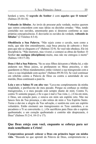 5. Seu Primeiro Amor 59
herdará a terra. O segredo do Senhor é com aqueles que O temem”
(Salmos 25:10-14).
Voltando às fábulas. Ao invés de procurar pela verdade, muitos querem
que outros concordem com suas ideias ou decisões erradas: “Mas, tendo
comichão nos ouvidos, amontoarão para si doutores conforme as suas
próprias concupiscências. E desviarão os ouvidos da verdade, voltando às
fábulas” (2 Timóteo 4:3-4).
Obediência a Sua Palavra. “Não sejais como o cavalo, nem como a
mula, que não têm entendimento, cuja boca precisa de cabresto e freio
para que não se cheguem a ti” (Salmos 32:9). Se você não obedece, Ele irá
discipliná-la. “Não morrerei, mas viverei; e contarei as obras do Senhor. O
Senhor me castigou (disciplinou) muito, mas não me entregou à morte”
(Salmos 118:17-18).
Deus é fiel a Sua Palavra. “Se os seus filhos deixarem a Minha lei, e não
andarem nos Meus juízos, se profanarem os Meus preceitos, e não
guardarem os Meus mandamentos; então visitarei a sua transgressão com a
vara e a sua iniqüidade com açoites” (Salmos 89:30-32). Se você continuar
em rebelião contra a Palavra de Deus ou contra a autoridade de seu
marido, Deus continuará a puni-la.
Leia e ore o Salmo 51 em alta voz: “Lava-me completamente da minha
iniqüidade, e purifica-me do meu pecado. Porque eu conheço as minhas
transgressões, e o meu pecado está sempre diante de mim. Contra Ti,
contra Ti somente pequei, e fiz o que é mal à Tua vista. (...) Cria em mim,
ó Deus, um coração puro, e renova em mim um espírito reto. Não me
lances fora da Tua presença, e não retires de mim o Teu Espírito Santo.
Torna a dar-me a alegria da Tua salvação, e sustém-me com um espírito
voluntário. Então ensinarei aos transgressores os Teus caminhos, e os
pecadores a Ti se converterão. (...) Os sacrifícios para Deus são o espírito
quebrantado; a um coração quebrantado e contrito não desprezarás, ó
Deus” (Salmos 51:2-4, 10-13 e 17).
Que Deus esteja com você, enquanto se esforça para ser
mais semelhante a Cristo!
Compromisso pessoal: colocar a Deus em primeiro lugar em minha
vida. “Baseada no que aprendi da Palavra de Deus, comprometo-me a
 