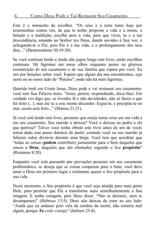 6 Como Deus Pode e Vai Restaurar Seu Casamento
Este é o momento de escolher. “Os céus e a terra tomo hoje por
testemunhas contra vós, de que te tenho proposto a vida e a morte, a
bênção e a maldição; escolhe pois a vida, para que vivas, tu e a tua
descendência, amando ao Senhor teu Deus, dando ouvidos à Sua voz, e
achegando-te a Ele; pois Ele é a tua vida, e o prolongamento dos teus
dias...” (Deuteronômio 30:19-20).
Se você continua lendo e ainda não jogou longe este livro, então escolheu
continuar. Há lágrimas em meus olhos enquanto penso na gloriosa
ressurreição de seu casamento e de sua família que espera por você. Eu
oro por bençãos sobre você. Espero que algum dia nos encontremos, seja
neste ou no outro lado do “Paraíso”, onde não há mais lágrimas.
Querida irmã em Cristo Jesus, Deus pode e vai restaurar seu casamento:
você tem Sua Palavra nisto. “Jesus, porém, respondendo, disse-lhes: Em
verdade vos digo que, se tiverdes fé e não duvidardes, não só fareis o que
foi feito (...), mas até se a este monte disserdes: Ergue-te, e precipita-te no
mar, assim será feito...” (Mateus 21:21).
Já você está lendo este livro, presumo que esteja numa crise em sua vida e
em seu casamento. Seu marido a deixou? Você o deixou ou pediu a ele
que partisse? Talvez você tenha obtido este livro antes de um de vocês
terem dado este passo drástico de partir, contudo você ou seu marido já
falaram sobre divórcio durante uma briga. Você tem que acreditar que
“todas as coisas (podem contribuir) juntamente para o bem daqueles que
amam a Deus, daqueles que são chamados segundo o Seu propósito”
(Romanos 8:28).
Enquanto você está passando por provações pessoais em seu casamento
problemático, se deseja que as coisas cooperem para o bem, você deve
amar a Deus em primeiro lugar e realmente querer o Seu propósito para a
sua vida.
Neste momento, o Seu propósito é que você seja atraída para mais perto
Dele, para permitir que Ele a transforme mais semelhantemente a Sua
imagem. E tenha coragem, pois Deus disse: “Não te deixarei, nem te
desampararei” (Hebreus 13:5). Deus não deixou de estar ao seu lado:
“Ainda que eu andasse pelo vale da sombra da morte, não temeria mal
algum, porque Tu estás comigo” (Salmos 23:4).
 