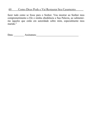 60 Como Deus Pode e Vai Restaurar Seu Casamento
fazer tudo como se fosse para o Senhor. Vou mostrar ao Senhor meu
comprometimento a Ele e minha obediência a Sua Palavra, ao submeter-
me àqueles que estão em autoridade sobre mim, especialmente meu
marido.”
Data: ________ Assinatura:_________________________________
 