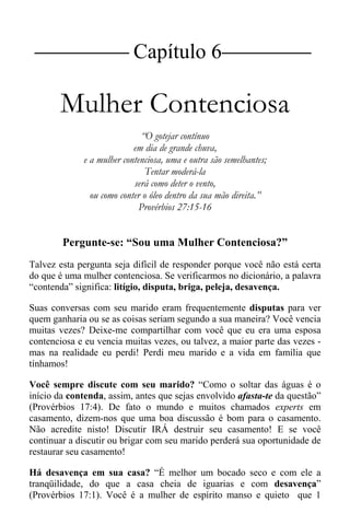 |Capítulo 6 |
Mulher Contenciosa
“O gotejar contínuo
em dia de grande chuva,
e a mulher contenciosa, uma e outra são semelhantes;
Tentar moderá-la
será como deter o vento,
ou como conter o óleo dentro da sua mão direita.”
Provérbios 27:15-16
Pergunte-se: “Sou uma Mulher Contenciosa?”
Talvez esta pergunta seja difícil de responder porque você não está certa
do que é uma mulher contenciosa. Se verificarmos no dicionário, a palavra
“contenda” significa: litígio, disputa, briga, peleja, desavença.
Suas conversas com seu marido eram frequentemente disputas para ver
quem ganharia ou se as coisas seriam segundo a sua maneira? Você vencia
muitas vezes? Deixe-me compartilhar com você que eu era uma esposa
contenciosa e eu vencia muitas vezes, ou talvez, a maior parte das vezes -
mas na realidade eu perdi! Perdi meu marido e a vida em família que
tínhamos!
Você sempre discute com seu marido? “Como o soltar das águas é o
início da contenda, assim, antes que sejas envolvido afasta-te da questão”
(Provérbios 17:4). De fato o mundo e muitos chamados experts em
casamento, dizem-nos que uma boa discussão é bom para o casamento.
Não acredite nisto! Discutir IRÁ destruir seu casamento! E se você
continuar a discutir ou brigar com seu marido perderá sua oportunidade de
restaurar seu casamento!
Há desavença em sua casa? “É melhor um bocado seco e com ele a
tranqüilidade, do que a casa cheia de iguarias e com desavença”
(Provérbios 17:1). Você é a mulher de espírito manso e quieto que 1
 
