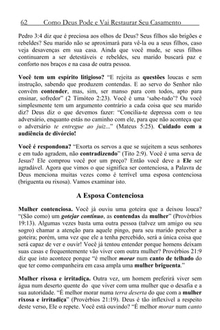 62 Como Deus Pode e Vai Restaurar Seu Casamento
Pedro 3:4 diz que é preciosa aos olhos de Deus? Seus filhos são brigões e
rebeldes? Seu marido não se aproximará para vê-la ou a seus filhos, caso
veja desavenças em sua casa. Ainda que você mude, se seus filhos
continuarem a ser detestáveis e rebeldes, seu marido buscará paz e
conforto nos braços e na casa de outra pessoa.
Você tem um espírito litigioso? “E rejeita as questões loucas e sem
instrução, sabendo que produzem contendas. E ao servo do Senhor não
convém contender, mas, sim, ser manso para com todos, apto para
ensinar, sofredor” (2 Timóteo 2:23). Você é uma ‘sabe-tudo’? Ou você
simplesmente tem um argumento contrário a cada coisa que seu marido
diz? Deus diz o que devemos fazer: “Concilia-te depressa com o teu
adversário, enquanto estás no caminho com ele, para que não aconteça que
o adversário te entregue ao juiz...” (Mateus 5:25). Cuidado com a
audiência de divórcio!
Você é respondona? “Exorta os servos a que se sujeitem a seus senhores
e em tudo agradem, não contradizendo” (Tito 2:9). Você é uma serva de
Jesus? Ele comprou você por um preço? Então você deve a Ele ser
agradável. Agora que vimos o que significa ser contenciosa, a Palavra de
Deus menciona muitas vezes como é terrível uma esposa contenciosa
(briguenta ou rixosa). Vamos examinar isto.
A Esposa Contenciosa
Mulher contenciosa. Você já ouviu uma goteira que a deixou louca?
“(São como) um gotejar contínuo, as contendas da mulher” (Provérbios
19:13). Algumas vezes basta uma outra pessoa (talvez um amigo ou seu
sogro) chamar a atenção para aquele pingo, para seu marido perceber a
goteira; porém, uma vez que ele a tenha percebido, será a única coisa que
será capaz de ver e ouvir! Você já tentou entender porque homens deixam
suas casas e frequentemente vão viver com outra mulher? Provérbios 21:9
diz que isto acontece porque “é melhor morar num canto de telhado do
que ter como companheira em casa ampla uma mulher briguenta.”
Mulher rixosa e irritadiça. Outra vez, um homem preferirá viver sem
água num deserto quente do que viver com uma mulher que o desafia e a
sua autoridade. “É melhor morar numa terra deserta do que com a mulher
rixosa e irritadiça” (Provérbios 21:19). Deus é tão inflexível a respeito
deste verso, Ele o repete. Você está ouvindo? “É melhor morar num canto
 