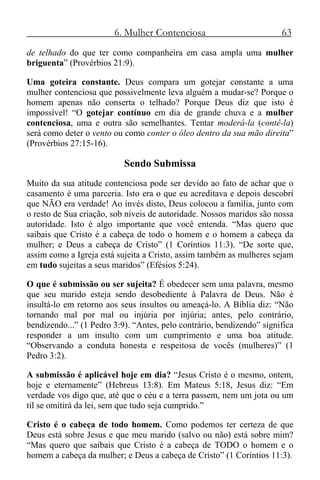 6. Mulher Contenciosa 63
de telhado do que ter como companheira em casa ampla uma mulher
briguenta” (Provérbios 21:9).
Uma goteira constante. Deus compara um gotejar constante a uma
mulher contenciosa que possivelmente leva alguém a mudar-se? Porque o
homem apenas não conserta o telhado? Porque Deus diz que isto é
impossível! “O gotejar contínuo em dia de grande chuva e a mulher
contenciosa, uma e outra são semelhantes. Tentar moderá-la (contê-la)
será como deter o vento ou como conter o óleo dentro da sua mão direita”
(Provérbios 27:15-16).
Sendo Submissa
Muito da sua atitude contenciosa pode ser devido ao fato de achar que o
casamento é uma parceria. Isto era o que eu acreditava e depois descobri
que NÃO era verdade! Ao invés disto, Deus colocou a família, junto com
o resto de Sua criação, sob níveis de autoridade. Nossos maridos são nossa
autoridade. Isto é algo importante que você entenda. “Mas quero que
saibais que Cristo é a cabeça de todo o homem e o homem a cabeça da
mulher; e Deus a cabeça de Cristo” (1 Coríntios 11:3). “De sorte que,
assim como a Igreja está sujeita a Cristo, assim também as mulheres sejam
em tudo sujeitas a seus maridos” (Efésios 5:24).
O que é submissão ou ser sujeita? É obedecer sem uma palavra, mesmo
que seu marido esteja sendo desobediente à Palavra de Deus. Não é
insultá-lo em retorno aos seus insultos ou ameaçá-lo. A Bíblia diz: “Não
tornando mal por mal ou injúria por injúria; antes, pelo contrário,
bendizendo...” (1 Pedro 3:9). “Antes, pelo contrário, bendizendo” significa
responder a um insulto com um cumprimento e uma boa atitude.
“Observando a conduta honesta e respeitosa de vocês (mulheres)” (1
Pedro 3:2).
A submissão é aplicável hoje em dia? “Jesus Cristo é o mesmo, ontem,
hoje e eternamente” (Hebreus 13:8). Em Mateus 5:18, Jesus diz: “Em
verdade vos digo que, até que o céu e a terra passem, nem um jota ou um
til se omitirá da lei, sem que tudo seja cumprido.”
Cristo é o cabeça de todo homem. Como podemos ter certeza de que
Deus está sobre Jesus e que meu marido (salvo ou não) está sobre mim?
“Mas quero que saibais que Cristo é a cabeça de TODO o homem e o
homem a cabeça da mulher; e Deus a cabeça de Cristo” (1 Coríntios 11:3).
 