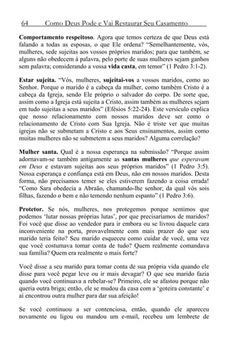 64 Como Deus Pode e Vai Restaurar Seu Casamento
Comportamento respeitoso. Agora que temos certeza de que Deus está
falando a todas as esposas, o que Ele ordena? “Semelhantemente, vós,
mulheres, sede sujeitas aos vossos próprios maridos; para que também, se
alguns não obedecem à palavra, pelo porte de suas mulheres sejam ganhos
sem palavra; considerando a vossa vida casta, em temor” (1 Pedro 3:1-2).
Estar sujeita. “Vós, mulheres, sujeitai-vos a vossos maridos, como ao
Senhor. Porque o marido é a cabeça da mulher, como também Cristo é a
cabeça da Igreja, sendo Ele próprio o salvador do corpo. De sorte que,
assim como a Igreja está sujeita a Cristo, assim também as mulheres sejam
em tudo sujeitas a seus maridos” (Efésios 5:22-24). Este versículo explica
que nosso relacionamento com nossos maridos deve ser como o
relacionamento de Cristo com Sua Igreja. Não é triste ver que muitas
igrejas não se submetam a Cristo e aos Seus ensinamentos, assim como
muitas mulheres não se submetem a seus maridos? Alguma correlação?
Mulher santa. Qual é a nossa esperança na submissão? “Porque assim
adornavam-se também antigamente as santas mulheres que esperavam
em Deus e estavam sujeitas aos seus próprios maridos” (1 Pedro 3:5).
Nossa esperança e confiança está em Deus, não em nossos maridos. Desta
forma, não precisamos temer se eles estiverem fazendo a coisa errada!
“Como Sara obedecia a Abraão, chamando-lhe senhor; da qual vós sois
filhas, fazendo o bem e não temendo nenhum espanto” (1 Pedro 3:6).
Protetor. Se nós, mulheres, nos protegemos porque sentimos que
podemos ‘lutar nossas próprias lutas’, por que precisaríamos de maridos?
Foi você que disse ao vendedor para ir embora ou se livrou daquele cara
inconveniente na porta, provavelmente com mais prazer do que seu
marido teria feito? Seu marido esqueceu como cuidar de você, uma vez
que você costumava tomar conta de tudo? Quem realmente comandava
sua família? Quem era realmente o mais forte?
Você disse a seu marido para tomar conta de sua própria vida quando ele
disse para você pegar leve ou ir mais devagar? O que seu marido fazia
quando você continuava a rebelar-se? Primeiro, ele se afastou porque não
queria outra briga; então, ele se mudou da casa com a ‘goteira constante’ e
aí encontrou outra mulher para dar sua afeição!
Se você continuou a ser contenciosa, então, quando ele apareceu
novamente ou ligou ou mandou um e-mail, recebeu um lembrete de
 