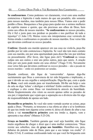 66 Como Deus Pode e Vai Restaurar Seu Casamento
Se confessarmos. Como podemos ver claramente, viver com uma mulher
contenciosa e hipócrita é nada menos do que um pesadelo, não somente
para nossos maridos, mas também para nossos filhos. Vamos orar e pedir
perdão a Deus. Busquemos a Sua graça para ajudar-nos a sermos mulheres
de espírito manso e quieto, que são preciosas aos olhos de Deus, bem
como aos olhos de nossos maridos. “Se confessarmos os nossos pecados,
Ele é fiel e justo para nos perdoar os pecados e nos purificar de toda a
injustiça” (1 João 1:9). Muitas vezes nós interpretamos esse versículo de
forma errada e confessamos os pecados de nossos maridos. Esse verso fala
que devemos confessar os nossos pecados.
Confesse. Quando seu marido aparecer em sua casa ou visitá-la, peça-lhe
perdão por ter sido contenciosa e hipócrita. Se você não tem mais contato
com seu marido, ore por uma oportunidade para dizer-lhe isto por telefone
ou pessoalmente. (Por favor, não ligue para ele!) “Confessai as vossas
culpas uns aos outros e orai uns pelos outros, para que sareis. A oração
feita por um justo pode muito em seus efeitos” (Tiago 5:16). Novamente
esse verso fala que devemos confessar os nossos pecados— não o pecado de
nossos maridos— então nós poderemos ser saradas.
Quando confessar, não fique de ‘conversinha’. Apenas diga-lhe
sucintamente que Deus a convenceu de ter sido briguenta e implicante, o
que é devido ao seu orgulho e autojustificação. Diga-lhe que, com a ajuda
de Deus, você está orando para ser transformada. Dê-lhe um beijo e saia
da sala ou diga ‘tchau’ e desligue o telefone! Então confesse a seus filhos
e explique a eles como Deus vai transformá-la através da humildade.
Muito freqüentemente eles vêem ou ouvem apenas sobre os pecados de
seu pai; é importante que vejam que a separação ou o divórcio não foi algo
de responsabilidade de apenas um lado.
Reconcilie-se primeiro. Se você não sente vontade acertar as coisas, peça
ajuda a Deus. “Portanto, se trouxeres a tua oferta ao altar e aí te lembrares
de que teu irmão tem alguma coisa contra ti; deixa ali diante do altar a tua
oferta e vai reconciliar-te primeiro com teu irmão e, depois, vem e
apresenta a tua oferta” (Mateus 5:23-24).
Graça ao humilde. Também garanta que você seja humilde; não fique
muito orgulhosa de chegar e dizer que é uma mulher contenciosa. “Deus
resiste aos soberbos, mas dá graça aos humildes. Humilhai-vos, pois,
debaixo da potente mão de Deus, para que a seu tempo vos exalte” (1
Pedro 5:5-6). E continue confessando toda vez que você for briguenta com
 