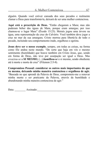 6. Mulher Contenciosa 67
alguém. Quando você estiver cansada dos seus pecados e realmente
clamar a Deus para transformá-la, deixará de ser uma mulher contenciosa.
Aqui está a prescrição de Deus. “Então chegaram a Mara; mas não
puderam beber das águas de Mara, porque eram amargas; por isso
chamou-se o lugar Mara” (Êxodo 15:23). Moisés jogou uma árvore na
água, uma representação da cruz do Calvário. Você também deve jogar a
cruz no mar da sua amargura. Cristo morreu para libertá-la de todo o
pecado, incluindo seu comportamento irado, orgulhoso e egoísta.
Jesus deve ser o nosso exemplo, sempre, em todas as coisas, na forma
como Ele andou neste mundo. “De sorte que haja em vós o mesmo
sentimento (humildade) que houve também em Cristo Jesus, que, sendo
em forma de Deus, não teve por usurpação ser igual a Deus. Mas
esvaziou-se a SI MESMO, (...) humilhou-se a si mesmo, sendo obediente
até à morte e morte de cruz” (Filemon 2:5-8).
Compromisso Pessoal: considerar os outros mais importantes do que
eu mesma, deixando minha maneira contenciosa e orgulhosa de agir.
“Baseada no que aprendi da Palavra de Deus, comprometo-me a renovar
minha mente e ser praticante da Palavra, através da humildade e
abandonando minha maneira contenciosa de agir.”
Data: ________ Assinado:_________________________________
 