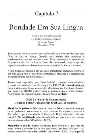 |Capítulo 7 |
Bondade Em Sua Língua
“Abre a sua boca com sabedoria
e a lei da beneficência (bondade)
está na sua língua.”
Provérbios 31:26
Todo mundo observa como uma mulher fala com seu marido, com seus
filhos e com os outros. Quando uma mulher fala respeitosa e
bondosamente com seu marido e seus filhos, demonstra a característica
fundamental de uma ‘mulher de Deus’. De outro modo, aquelas que são
impacientes e desrespeitosas, revelam-se como Cristãs fracas e imaturas.
A fala bondosa e mansa é um dos mais importantes ingredientes para ter
um bom casamento e filhos bem comportados. Bondade é a característica
principal de uma ‘mulher de Deus’.
Temos sido enganadas por ‘conselheiros’ e muitos auto-intitulados
‘experts em casamento’ que dizem que é a FALTA de comunicação que
causa a destruição de um casamento. Meditando nas Escrituras, descobri
que Deus tem MUITO a dizer sobre o quanto, o que e como falamos!
Acompanhe-me enquanto, juntas, descobrimos a verdade:
NÃO é a ‘Falta’ de Comunicação!
Devemos Tomar Cuidado com O QUANTO Falamos!
Multidão de palavras. Não somente não é a falta de comunicação que
causa problemas no casamento, mas quando há muitas conversas e
discussões, o pecado (violação da Palavra de Deus) não pode e não será
evitado! “Na multidão de palavras não falta pecado, mas o que modera
os seus lábios é sábio” (Provérbios 10:19).
Mantenha-se calada. Outros dizem-nos para falarmos o que vem em
nossa mente e compartilhar o que pensamos, mas Deus diz que: “...O
homem entendido se mantém calado” (Provérbios 11:12). “O que guarda
 