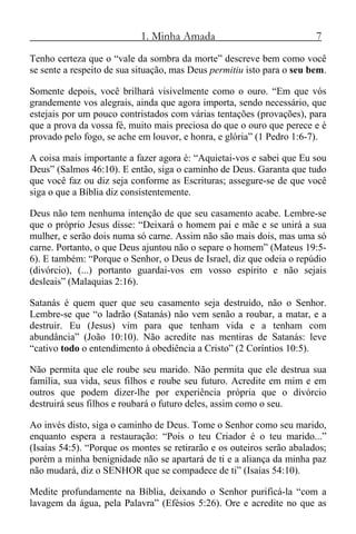 1. Minha Amada 7
Tenho certeza que o “vale da sombra da morte” descreve bem como você
se sente a respeito de sua situação, mas Deus permitiu isto para o seu bem.
Somente depois, você brilhará visivelmente como o ouro. “Em que vós
grandemente vos alegrais, ainda que agora importa, sendo necessário, que
estejais por um pouco contristados com várias tentações (provações), para
que a prova da vossa fé, muito mais preciosa do que o ouro que perece e é
provado pelo fogo, se ache em louvor, e honra, e glória” (1 Pedro 1:6-7).
A coisa mais importante a fazer agora é: “Aquietai-vos e sabei que Eu sou
Deus” (Salmos 46:10). E então, siga o caminho de Deus. Garanta que tudo
que você faz ou diz seja conforme as Escrituras; assegure-se de que você
siga o que a Bíblia diz consistentemente.
Deus não tem nenhuma intenção de que seu casamento acabe. Lembre-se
que o próprio Jesus disse: “Deixará o homem pai e mãe e se unirá a sua
mulher, e serão dois numa só carne. Assim não são mais dois, mas uma só
carne. Portanto, o que Deus ajuntou não o separe o homem” (Mateus 19:5-
6). E também: “Porque o Senhor, o Deus de Israel, diz que odeia o repúdio
(divórcio), (...) portanto guardai-vos em vosso espírito e não sejais
desleais” (Malaquias 2:16).
Satanás é quem quer que seu casamento seja destruído, não o Senhor.
Lembre-se que “o ladrão (Satanás) não vem senão a roubar, a matar, e a
destruir. Eu (Jesus) vim para que tenham vida e a tenham com
abundância” (João 10:10). Não acredite nas mentiras de Satanás: leve
“cativo todo o entendimento à obediência a Cristo” (2 Coríntios 10:5).
Não permita que ele roube seu marido. Não permita que ele destrua sua
família, sua vida, seus filhos e roube seu futuro. Acredite em mim e em
outros que podem dizer-lhe por experiência própria que o divórcio
destruirá seus filhos e roubará o futuro deles, assim como o seu.
Ao invés disto, siga o caminho de Deus. Tome o Senhor como seu marido,
enquanto espera a restauração: “Pois o teu Criador é o teu marido...”
(Isaías 54:5). “Porque os montes se retirarão e os outeiros serão abalados;
porém a minha benignidade não se apartará de ti e a aliança da minha paz
não mudará, diz o SENHOR que se compadece de ti” (Isaías 54:10).
Medite profundamente na Bíblia, deixando o Senhor purificá-la “com a
lavagem da água, pela Palavra” (Efésios 5:26). Ore e acredite no que as
 