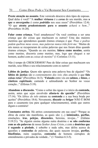 70 Como Deus Pode e Vai Restaurar Seu Casamento
Preste atenção no assunto. Este versículo descreve dois tipos de esposas.
Qual delas é você? “A mulher virtuosa é a coroa do seu marido, mas a
que o envergonha é como podridão nos seus ossos” (Provérbios 12:4).
“O que atenta prudentemente para o assunto achará o bem...”
(Provérbios 16:20).
Falar como criança. Você amadureceu? Ou você continua a ser uma
criança que diz coisas que machucam os outros? Uma das maiores
mentiras que aprendemos quando éramos crianças é que ‘Paus e pedras
podem quebras meus ossos, mas palavras nunca irão ferir-me.’ Muitas de
nós nunca se recuperaram de certas palavras que nos foram ditas quando
éramos crianças. “Quando eu era menino, falava como menino, sentia
como menino, discorria como menino, mas, logo que cheguei a ser
homem, acabei com as coisas de menino” (1 Coríntios 13:11).
Não é tempo de CRESCERMOS? Pare de falar coisas que machucam seu
marido, seus filhos e seu relacionamento com os outros!
Lábios de justiça. Quem não aprecia uma palavra boa de alguém? “Os
lábios de justiça são o contentamento dos reis; eles amarão o que fala
coisas retas” (Provérbios 16:3). “Falando entre vós em salmos, e hinos, e
cânticos espirituais; cantando e salmodiando ao Senhor no vosso
coração...” (Efésios 5:19).
Abandone a discussão. “Como o soltar das águas é o início da contenda,
assim, antes que sejas envolvido afasta-te da questão” (Provérbios
17:14). “Os lábios do tolo entram na contenda e a sua boca brada por
açoites” (Provérbios 18:6). Novamente, discutir ou brigar NÃO É BOM
para o casamento (ou para qualquer relacionamento), ainda que outros
digam o contrário!
Constantes atritos. Há atritos constantemente em sua casa? “Porque as
obras da carne são manifestas, as quais são: (...) inimizades, porfias,
emulações, iras, pelejas, dissensões, heresias, invejas...” (Gálatas
5:19:21). “Se alguém ensina alguma outra doutrina e se não conforma
com as sãs palavras de nosso Senhor Jesus Cristo, e com a doutrina que
é segundo a piedade, é soberbo e nada sabe, mas delira acerca de
questões e contendas de palavras, das quais nascem invejas, porfias,
blasfêmias, ruins suspeitas, contendas de homens corruptos de
entendimento e privados da verdade...” (1 Timóteo 6:3-5).
 