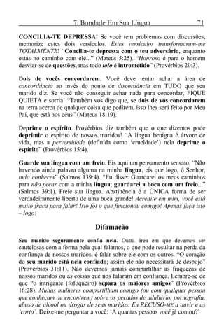 7. Bondade Em Sua Língua 71
CONCILIA-TE DEPRESSA! Se você tem problemas com discussões,
memorize estes dois versículos. Estes versículos transformaram-me
TOTALMENTE! “Concilia-te depressa com o teu adversário, enquanto
estás no caminho com ele...” (Mateus 5:25). “Honroso é para o homem
desviar-se de questões, mas todo tolo é intrometido” (Provérbios 20:3).
Dois de vocês concordarem. Você deve tentar achar a área de
concordância ao invés do ponto de discordância em TUDO que seu
marido diz. Se você não conseguir achar nada para concordar, FIQUE
QUIETA e sorria! “Também vos digo que, se dois de vós concordarem
na terra acerca de qualquer coisa que pedirem, isso lhes será feito por Meu
Pai, que está nos céus” (Mateus 18:19).
Deprime o espírito. Provérbios diz também que o que dizemos pode
deprimir o espírito de nossos maridos! “A língua benigna é árvore de
vida, mas a perversidade (definida como ‘crueldade’) nela deprime o
espírito” (Provérbios 15:4).
Guarde sua língua com um freio. Eis aqui um pensamento sensato: “Não
havendo ainda palavra alguma na minha língua, eis que logo, ó Senhor,
tudo conheces” (Salmos 139:4). “Eu disse: Guardarei os meus caminhos
para não pecar com a minha língua; guardarei a boca com um freio...”
(Salmos 39:1). Freie sua língua. Abstinência é a ÚNICA forma de ser
verdadeiramente liberto de uma boca grande! Acredite em mim, você está
muito fraca para falar! Isto foi o que funcionou comigo! Apenas faça isto
– logo!
Difamação
Seu marido seguramente confia nela. Outra área em que devemos ser
cautelosas com a forma pela qual falamos, o que pode resultar na perda da
confiança de nossos maridos, é falar sobre ele com os outros. “O coração
do seu marido está nela confiado; assim ele não necessitará de despojo”
(Provérbios 31:11). Não devemos jamais compartilhar as fraquezas de
nossos maridos ou as coisas que nos falaram em confiança. Lembre-se de
que “o intrigante (fofoqueiro) separa os maiores amigos” (Provérbios
16:28). Muitas mulheres compartilham comigo (ou com qualquer pessoa
que conheçam ou encontrem) sobre os pecados de adultério, pornografia,
abuso de álcool ou drogas de seus maridos. Eu RECUSO-ME a ouvir e as
‘corto’. Deixe-me perguntar a você: ‘A quantas pessoas você já contou?’
 