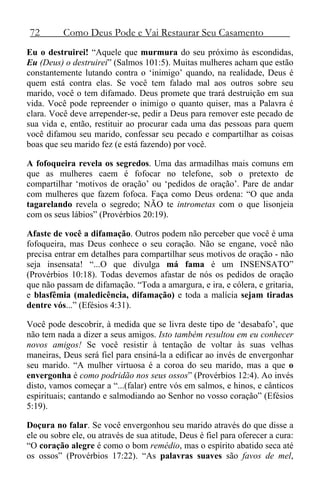 72 Como Deus Pode e Vai Restaurar Seu Casamento
Eu o destruirei! “Aquele que murmura do seu próximo às escondidas,
Eu (Deus) o destruirei” (Salmos 101:5). Muitas mulheres acham que estão
constantemente lutando contra o ‘inimigo’ quando, na realidade, Deus é
quem está contra elas. Se você tem falado mal aos outros sobre seu
marido, você o tem difamado. Deus promete que trará destruição em sua
vida. Você pode repreender o inimigo o quanto quiser, mas a Palavra é
clara. Você deve arrepender-se, pedir a Deus para remover este pecado de
sua vida e, então, restituir ao procurar cada uma das pessoas para quem
você difamou seu marido, confessar seu pecado e compartilhar as coisas
boas que seu marido fez (e está fazendo) por você.
A fofoqueira revela os segredos. Uma das armadilhas mais comuns em
que as mulheres caem é fofocar no telefone, sob o pretexto de
compartilhar ‘motivos de oração’ ou ‘pedidos de oração’. Pare de andar
com mulheres que fazem fofoca. Faça como Deus ordena: “O que anda
tagarelando revela o segredo; NÃO te intrometas com o que lisonjeia
com os seus lábios” (Provérbios 20:19).
Afaste de você a difamação. Outros podem não perceber que você é uma
fofoqueira, mas Deus conhece o seu coração. Não se engane, você não
precisa entrar em detalhes para compartilhar seus motivos de oração - não
seja insensata! “...O que divulga má fama é um INSENSATO”
(Provérbios 10:18). Todas devemos afastar de nós os pedidos de oração
que não passam de difamação. “Toda a amargura, e ira, e cólera, e gritaria,
e blasfêmia (maledicência, difamação) e toda a malícia sejam tiradas
dentre vós...” (Efésios 4:31).
Você pode descobrir, à medida que se livra deste tipo de ‘desabafo’, que
não tem nada a dizer a seus amigos. Isto também resultou em eu conhecer
novos amigos! Se você resistir à tentação de voltar às suas velhas
maneiras, Deus será fiel para ensiná-la a edificar ao invés de envergonhar
seu marido. “A mulher virtuosa é a coroa do seu marido, mas a que o
envergonha é como podridão nos seus ossos” (Provérbios 12:4). Ao invés
disto, vamos começar a “...(falar) entre vós em salmos, e hinos, e cânticos
espirituais; cantando e salmodiando ao Senhor no vosso coração” (Efésios
5:19).
Doçura no falar. Se você envergonhou seu marido através do que disse a
ele ou sobre ele, ou através de sua atitude, Deus é fiel para oferecer a cura:
“O coração alegre é como o bom remédio, mas o espírito abatido seca até
os ossos” (Provérbios 17:22). “As palavras suaves são favos de mel,
 