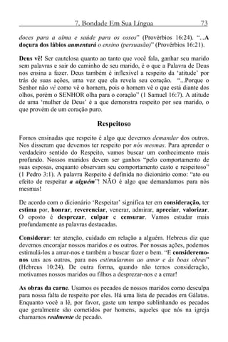 7. Bondade Em Sua Língua 73
doces para a alma e saúde para os ossos” (Provérbios 16:24). “...A
doçura dos lábios aumentará o ensino (persuasão)” (Provérbios 16:21).
Deus vê! Ser cautelosa quanto ao tanto que você fala, ganhar seu marido
sem palavras e sair do caminho de seu marido, é o que a Palavra de Deus
nos ensina a fazer. Deus também é inflexível a respeito da ‘atitude’ por
trás de suas ações, uma vez que ela revela seu coração. “...Porque o
Senhor não vê como vê o homem, pois o homem vê o que está diante dos
olhos, porém o SENHOR olha para o coração” (1 Samuel 16:7). A atitude
de uma ‘mulher de Deus’ é a que demonstra respeito por seu marido, o
que provém de um coração puro.
Respeitoso
Fomos ensinadas que respeito é algo que devemos demandar dos outros.
Nos disseram que devemos ter respeito por nós mesmas. Para aprender o
verdadeiro sentido do Respeito, vamos buscar um conhecimento mais
profundo. Nossos maridos devem ser ganhos “pelo comportamento de
suas esposas, enquanto observam seu comportamento casto e respeitoso”
(1 Pedro 3:1). A palavra Respeito é definida no dicionário como: “ato ou
efeito de respeitar a alguém”! NÃO é algo que demandamos para nós
mesmas!
De acordo com o dicionário ‘Respeitar’ significa ter em consideração, ter
estima por, honrar, reverenciar, venerar, admirar, apreciar, valorizar.
O oposto é desprezar, culpar e censurar. Vamos estudar mais
profundamente as palavras destacadas.
Considerar: ter atenção, cuidado em relação a alguém. Hebreus diz que
devemos encorajar nossos maridos e os outros. Por nossas ações, podemos
estimulá-los a amar-nos e também a buscar fazer o bem. “E consideremo-
nos uns aos outros, para nos estimularmos ao amor e ás boas obras”
(Hebreus 10:24). De outra forma, quando não temos consideração,
motivamos nossos maridos ou filhos a desprezar-nos e a errar!
As obras da carne. Usamos os pecados de nossos maridos como desculpa
para nossa falta de respeito por eles. Há uma lista de pecados em Gálatas.
Enquanto você a lê, por favor, gaste um tempo sublinhando os pecados
que geralmente são cometidos por homens, aqueles que nós na igreja
chamamos realmente de pecado.
 