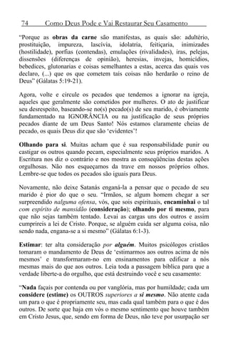 74 Como Deus Pode e Vai Restaurar Seu Casamento
“Porque as obras da carne são manifestas, as quais são: adultério,
prostituição, impureza, lascívia, idolatria, feitiçaria, inimizades
(hostilidade), porfias (contendas), emulações (rivalidades), iras, pelejas,
dissensões (diferenças de opinião), heresias, invejas, homicídios,
bebedices, glutonarias e coisas semelhantes a estas, acerca das quais vos
declaro, (...) que os que cometem tais coisas não herdarão o reino de
Deus” (Gálatas 5:19-21).
Agora, volte e circule os pecados que tendemos a ignorar na igreja,
aqueles que geralmente são cometidos por mulheres. O ato de justificar
seu desrespeito, baseando-se no(s) pecado(s) de seu marido, é obviamente
fundamentado na IGNORÂNCIA ou na justificação de seus próprios
pecados diante de um Deus Santo! Nós estamos claramente cheias de
pecado, os quais Deus diz que são ‘evidentes’!
Olhando para si. Muitas acham que é sua responsabilidade punir ou
castigar os outros quando pecam, especialmente seus próprios maridos. A
Escritura nos diz o contrário e nos mostra as conseqüências destas ações
orgulhosas. Não nos esqueçamos da trave em nossos próprios olhos.
Lembre-se que todos os pecados são iguais para Deus.
Novamente, não deixe Satanás enganá-la a pensar que o pecado de seu
marido é pior do que o seu. “Irmãos, se algum homem chegar a ser
surpreendido nalguma ofensa, vós, que sois espirituais, encaminhai o tal
com espírito de mansidão (consideração); olhando por ti mesmo, para
que não sejas também tentado. Levai as cargas uns dos outros e assim
cumprireis a lei de Cristo. Porque, se alguém cuida ser alguma coisa, não
sendo nada, engana-se a si mesmo” (Gálatas 6:1-3).
Estimar: ter alta consideração por alguém. Muitos psicólogos cristãos
tomaram o mandamento de Deus de ‘estimarmos aos outros acima de nós
mesmos’ e transformaram-no em ensinamentos para edificar a nós
mesmas mais do que aos outros. Leia toda a passagem bíblica para que a
verdade liberte-a do orgulho, que está destruindo você e seu casamento:
“Nada façais por contenda ou por vanglória, mas por humildade; cada um
considere (estime) os OUTROS superiores a si mesmo. Não atente cada
um para o que é propriamente seu, mas cada qual também para o que é dos
outros. De sorte que haja em vós o mesmo sentimento que houve também
em Cristo Jesus, que, sendo em forma de Deus, não teve por usurpação ser
 
