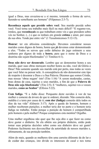 7. Bondade Em Sua Língua 75
igual a Deus, mas esvaziou-se a si mesmo, tomando a forma de servo,
fazendo-se semelhante aos homens” (Filipenses 2:3-7).
Reconheça aquele que preside sobre você. Seu marido preside sobre
você. Você torna seu trabalho mais fácil ou mais difícil? “E rogamo-vos,
irmãos, que reconheçais os que trabalham entre vós e que presidem sobre
vós no Senhor, (...) e que os tenhais em grande estima e amor, por causa
da sua obra. Tende paz entre vós” (1 Tessalonicenses 5:12-13).
Honrar: ter em altíssima consideração. Devemos considerar nossos
maridos como dignos de honra, honra que já devemos estar demonstrando
a eles. “Todos os servos que estão debaixo do jugo estimem a seus
senhores por dignos de toda a honra, para que o nome de Deus e a
doutrina não sejam blasfemados” (1 Timóteo 6:1).
Deus não deve ser desonrado. Lembre que ao demonstrar honra a seu
marido, quer suas obras mereçam receber honra ou não, você dá Glória a
Deus! Não somente quando seu marido está por perto, mas todas as vezes
que você falar ou pensar nele. A conseqüência de não demonstrar este tipo
de respeito é desonrar a Deus e a Sua Palavra. Dizemos que somos Cristãs,
mas nossas ‘obras negam’ isto! (Tito 1:16) “A serem moderadas, castas,
boas donas de casa, sujeitas a seus maridos, a fim de que a Palavra de
Deus não seja blasfemada” (Tito 2:5). E “mulheres, sujeitai-vos a vossos
maridos, como ao Senhor” (Efésios 5:22).
Com fadiga. “E a Adão disse: Porquanto deste ouvidos à voz de tua
mulher e comeste da árvore de que te ordenei, dizendo: Não comerás dela,
maldita é a terra por causa de ti; com dor (fadiga) comerás dela todos os
dias da tua vida” (Gênesis 3:17). Após a queda do homem, homem e
mulher receberam punições; a mulher teria dor no parto e o homem teria
fadiga no trabalho. Então porque a punição do homem é compartilhada
pelo homem e pela mulher? Porque compramos esta mentira? Orgulho.
Uma mulher orgulhosa não quer que lhe seja dito o que fazer ou como
deve gastar o dinheiro. Se ela obtém seu próprio dinheiro, então pode
tomar suas próprias decisões sobre como seu dinheiro deve ser gasto!
Podemos facilmente nos desvencilhar da autoridade de nossos maridos e,
ultimamente, de sua proteção também.
Além do mais, quando as mulheres têm uma carreira diferente da do lar e
de cuidar das crianças, isto divide os interesses do casal e nos torna
 