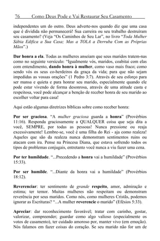 76 Como Deus Pode e Vai Restaurar Seu Casamento
independentes um do outro. Deus adverte-nos quando diz que uma casa
que é dividida não permanecerá! Sua carreira ou seu trabalho destruíram
seu casamento? (Veja “Os Caminhos de Seu Lar”, no livro “Toda Mulher
Sábia Edifica a Sua Casa; Mas a TOLA a Derruba Com as Próprias
Mãos”.)
Dar honra a ela. Todas as mulheres anseiam que seus maridos tratem-nas
como no seguinte versículo: “Igualmente vós, maridos, coabitai com elas
com entendimento, dando honra à mulher, como vaso mais fraco; como
sendo vós os seus co-herdeiros da graça da vida; para que não sejam
impedidas as vossas orações” (1 Pedro 3:7). Através de seu esforço para
ser mansa e quieta e para honrar seu marido, especialmente quando ele
pode estar vivendo de forma desonrosa, através de uma atitude casta e
respeitosa, você pode alcançar a benção de receber honra de seu marido ao
escolher voltar para casa!
Aqui estão algumas diretrizes bíblicas sobre como receber honra:
Por ser graciosa. “A mulher graciosa guarda a honra” (Provérbios
11:16). Responda graciosamente a QUALQUER coisa que seja dita a
você, SEMPRE, por todas as pessoas! Nunca pressione ou reaja
excessivamente! Lembre-se, você é uma filha do Rei - aja como realeza!
Aqueles que são da realeza nunca demonstram sentimentos ruins ou
atacam com ira. Pense na Princesa Diana, que estava sofrendo todos os
tipos de problemas conjugais, entretanto você nunca a viu fazer uma cena.
Por ter humildade. “...Precedendo a honra vai a humildade” (Provérbios
15:33).
Por ser humilde. “...Diante da honra vai a humildade” (Provérbios
18:12).
Reverenciar: ter sentimento de grande respeito, amor, admiração e
estima; ter temor. Muitas mulheres não respeitam ou demonstram
reverência por seus maridos. Como nós, como mulheres Cristãs, podemos
ignorar as Escrituras? “...A mulher reverencie o marido” (Efésios 5:33).
Apreciar: dar reconhecimento favorável; tratar com carinho, gostar,
valorizar, compreender; guardar como algo valioso (especialmente os
votos de casamento), ter cuidado amoroso por, manter vivo (em emoção).
Nós falamos em fazer coisas do coração. Se seu marido não for um de
 