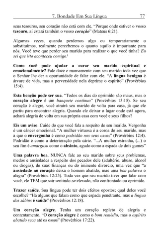 7. Bondade Em Sua Língua 77
seus tesouros, seu coração não está com ele. “Porque onde estiver o vosso
tesouro, aí estará também o vosso coração” (Mateus 6:21).
Algumas vezes, quando perdemos algo ou temporariamente o
substituímos, realmente percebemos o quanto aquilo é importante para
nós. Você teve que perder seu marido para realizar o que você tinha? Eu
sei que isto aconteceu comigo!
Como você pode ajudar a curar seu marido espiritual e
emocionalmente? Fale doce e mansamente com seu marido toda vez que
o Senhor lhe der a oportunidade de falar com ele. “A língua benigna é
árvore de vida, mas a perversidade nela deprime o espírito” (Provérbios
15:4).
Esta benção pode ser sua. “Todos os dias do oprimido são maus, mas o
coração alegre é um banquete contínuo” (Provérbios 15:15). Se seu
coração é alegre, você atrairá seu marido de volta para casa, já que ele
partiu para encontrar alegria. Quando ele deixar o lugar onde está agora,
achará alegria de volta em sua própria casa com você e seus filhos?
Eis um aviso. Cuide do que você fala a respeito de seu marido. Vergonha
é um câncer emocional. “A mulher virtuosa é a coroa do seu marido, mas
a que o envergonha é como podridão nos seus ossos” (Provérbios 12:4).
Podridão é como a deterioração pela cárie. “...A mulher estranha, (...) o
seu fim é amargoso como o absinto, agudo como a espada de dois gumes”
Uma palavra boa. NUNCA fale ao seu marido sobre seus problemas,
medos e ansiedades a respeito dos pecados dele (adultério, abuso, álcool
ou drogas), de suas finanças ou do iminente divórcio, uma vez que “a
ansiedade no coração deixa o homem abatido, mas uma boa palavra o
alegra” (Provérbios 12:25). Toda vez que seu marido tiver que falar com
você, ele TEM que sair sentindo-se elevado, não confrontado ou oprimido.
Trazer saúde. Sua língua pode ter dois efeitos opostos; qual deles você
escolhe? “Há alguns que falam como que espada penetrante, mas a língua
dos sábios é saúde” (Provérbios 12:18).
Um coração alegre. Tenha um coração repleto de alegria e
contentamento. “O coração alegre é como o bom remédio, mas o espírito
abatido seca até os ossos” (Provérbios 17:22).
 