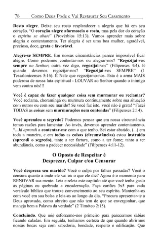 78 Como Deus Pode e Vai Restaurar Seu Casamento
Rosto alegre. Deixe seu rosto resplandecer a alegria que há em seu
coração. “O coração alegre aformoseia o rosto, mas pela dor do coração
o espírito se abate” (Provérbios 15:13). Vamos aprender mais sobre
alegria e contentamento. Ter alegria é ser uma boa mulher, agradável,
preciosa, doce, grata e favorável.
Alegre-se SEMPRE. Em nossas circunstâncias parece impossível ficar
alegre. Como podemos contentar-nos ou alegrar-nos? “Regozijai-vos
sempre no Senhor; outra vez digo, regozijai-vos” (Filipenses 4:4). E
quando devemos regozijar-nos? “Regozijai-vos SEMPRE” (1
Tessalonicenses 5:16). É Nele que regozijamo-nos. Esta é a arma MAIS
poderosa de nossa luta espiritual - LOUVAR ao Senhor quando o inimigo
vem contra nós!!!
Você é capaz de fazer qualquer coisa sem murmurar ou reclamar?
Você reclama, choraminga ou murmura continuamente sobre sua situação
com outros ou com seu marido? Se você faz isto, você não é grata! “Fazei
TODAS as coisas sem murmurações nem contendas” (Filipenses 2:14).
Você aprendeu o segredo? Podemos pensar que em nossa circunstância
temos razões para lamentar. Ao invés, devemos aprender contentamento.
“...Já aprendi a contentar-me com o que tenho. Sei estar abatido, (...) em
toda a maneira, e em todas as coisas (circunstâncias) estou instruído
(aprendi o segredo), tanto a ter fartura, como a ter fome; tanto a ter
abundância, como a padecer necessidade” (Filipenses 4:11-12).
O Oposto de Respeitar é
Desprezar, Culpar e/ou Censurar
Você despreza seu marido? Você o culpa por falhas passadas? Você o
censura quanto a onde ele vai ou o que ele diz? Agora é o momento para
RENOVAR sua mente. Leia e releia este capítulo até que você tenha gasto
as páginas ou quebrado a encadernação. Faça cartões 3x5 para cada
versículo bíblico que trouxe convencimento ao seu espírito. Mantenha-os
com você em sua bolsa e leia-os ao longo do dia. “Procura apresentar-te a
Deus aprovado, como obreiro que não tem de que se envergonhar, que
maneja bem a Palavra da verdade” (2 Timóteo 2:15).
Concluindo. Que nós esforcemo-nos primeiro para parecermos sábias
ficando caladas. Em seguida, tenhamos certeza de que quando abrirmos
nossas bocas seja com sabedoria, bondade, respeito e edificação. Que
 