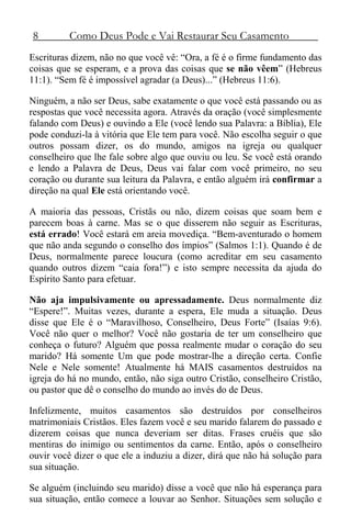 8 Como Deus Pode e Vai Restaurar Seu Casamento
Escrituras dizem, não no que você vê: “Ora, a fé é o firme fundamento das
coisas que se esperam, e a prova das coisas que se não vêem” (Hebreus
11:1). “Sem fé é impossível agradar (a Deus)...” (Hebreus 11:6).
Ninguém, a não ser Deus, sabe exatamente o que você está passando ou as
respostas que você necessita agora. Através da oração (você simplesmente
falando com Deus) e ouvindo a Ele (você lendo sua Palavra: a Bíblia), Ele
pode conduzi-la à vitória que Ele tem para você. Não escolha seguir o que
outros possam dizer, os do mundo, amigos na igreja ou qualquer
conselheiro que lhe fale sobre algo que ouviu ou leu. Se você está orando
e lendo a Palavra de Deus, Deus vai falar com você primeiro, no seu
coração ou durante sua leitura da Palavra, e então alguém irá confirmar a
direção na qual Ele está orientando você.
A maioria das pessoas, Cristãs ou não, dizem coisas que soam bem e
parecem boas à carne. Mas se o que disserem não seguir as Escrituras,
está errado! Você estará em areia movediça. “Bem-aventurado o homem
que não anda segundo o conselho dos ímpios” (Salmos 1:1). Quando é de
Deus, normalmente parece loucura (como acreditar em seu casamento
quando outros dizem “caia fora!”) e isto sempre necessita da ajuda do
Espírito Santo para efetuar.
Não aja impulsivamente ou apressadamente. Deus normalmente diz
“Espere!”. Muitas vezes, durante a espera, Ele muda a situação. Deus
disse que Ele é o “Maravilhoso, Conselheiro, Deus Forte” (Isaías 9:6).
Você não quer o melhor? Você não gostaria de ter um conselheiro que
conheça o futuro? Alguém que possa realmente mudar o coração do seu
marido? Há somente Um que pode mostrar-lhe a direção certa. Confie
Nele e Nele somente! Atualmente há MAIS casamentos destruídos na
igreja do há no mundo, então, não siga outro Cristão, conselheiro Cristão,
ou pastor que dê o conselho do mundo ao invés do de Deus.
Infelizmente, muitos casamentos são destruídos por conselheiros
matrimoniais Cristãos. Eles fazem você e seu marido falarem do passado e
dizerem coisas que nunca deveriam ser ditas. Frases cruéis que são
mentiras do inimigo ou sentimentos da carne. Então, após o conselheiro
ouvir você dizer o que ele a induziu a dizer, dirá que não há solução para
sua situação.
Se alguém (incluindo seu marido) disse a você que não há esperança para
sua situação, então comece a louvar ao Senhor. Situações sem solução e
 