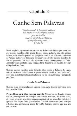 |Capítulo 8 |
Ganhe Sem Palavras
“Semelhantemente (a Jesus), vós, mulheres,
sede sujeitas aos vossos próprios maridos;
para que também,
se alguns não obedecem à Palavra,
sejam ganhos sem palavra...”
1 Pedro 3:1
Neste capítulo, aprenderemos através da Palavra de Deus que, uma vez
que nossos maridos estão acima de nós, nossas palavras não são apenas
inúteis, mas também podem ser perigosas. Muitas de nós estão colhendo
os “maus frutos” por tentarem persuadir ou advertir nossos maridos de
forma ignorante, ao invés de levarmos nossas preocupações a Deus.
Aprenderemos que tudo o que você gostaria de dizer a seu marido deve ser
dito primeiro a Deus.
Quando nossos maridos estão fazendo algo contra a Palavra de Deus,
somos ensinadas pela Palavra a ganhar nossos maridos “sem palavras”,
com uma atitude respeitosa em relação a ele e a sua autoridade - concedida
por Deus.
Ganhe Sem Palavras
Quando estou preocupada com alguma coisa, devo discutir sobre isto com
meu marido? Não.
Peça a Deus para falar com seu marido. Não devemos discutir nossos
medos, preocupações ou desejos com nossos maridos. Ao invés disto,
devemos primeiro ir ao topo, devemos primeiro ir ao nosso Pai Celestial e
apelar a Ele. Peça a Deus que o Senhor fale com seu marido (uma vez que
o Senhor está diretamente acima de TODO homem) sobre o que está em
seu coração.
 