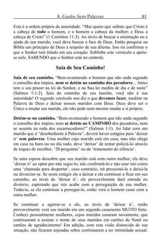 8. Ganhe Sem Palavras 81
Esta é a ordem própria da autoridade. “Mas quero que saibais que Cristo é
a cabeça de todo o homem, e o homem a cabeça da mulher; e Deus a
cabeça de Cristo” (1 Coríntios 11:3). Ao invés de buscar a orientação ou a
ajuda de seu marido, você deve buscar a face de Deus. Então pesquise na
Bíblia um princípio de Deus a respeito de seu dilema. Isto irá confirmar o
que o Senhor tem falado em seu coração. Sublinhe este versículo e apóie-
se nele, SABENDO que o Senhor está no controle.
Saia de Seu Caminho!
Saia de seu caminho. “Bem-aventurado o homem que não anda segundo
o conselho dos ímpios, nem se detém no caminho dos pecadores... Antes
tem o seu prazer na lei do Senhor, e na Sua lei medita de dia e de noite”
(Salmos 1:1-2). Saia do caminho de seu marido, você não é sua
autoridade! O segundo versículo nos diz o que devemos fazer, meditar na
Palavra de Deus e deixar nossos maridos com Deus. Deus deve ser o
Único a mudar seu marido, ele não pode nem mesmo mudar a si próprio.
Detém-se no caminho. “Bem-aventurado o homem que não anda segundo
o conselho dos ímpios, nem se detém no CAMINHO dos pecadores, nem
se assenta na roda dos escarnecedores!” (Salmos 1:1). Ao lidar com um
marido que é “desobediente à Palavra”, deverá haver estágios para ‘deixar
ir’ sem palavras. Uma mulher cujo marido está em casa, mas não chega
em casa na hora ou no dia todo, deve ‘deixar’ de tentar policiá-lo através
de toques de recolher, ‘20 perguntas’ ou do ‘tratamento do silêncio’.
Se uma esposa descobre que seu marido está com outra mulher, ela deve
‘deixar ir’ ao optar por não segui-lo, não confrontá-lo e não usar isto como
uma ‘chamada para despertar’, caso contrário, irá pressioná-lo a deixá-la
ou divorciar-se. Se neste estágio ele a deixar e ela continuar a ficar em seu
caminho, ao invés de ‘deixar ir’, ele provavelmente dará entrada no
divórcio, esperando que isto acabe com a perseguição de sua mulher.
Todavia, se ela continuar a persegui-lo, então verá o homem casar com a
outra mulher.
Se continuar a agarrar-se a ele, ao invés de ‘deixar ir’, então
provavelmente verá seu marido em um segundo casamento MUITO forte.
Conheci pessoalmente mulheres, cujos maridos casaram novamente, que
continuaram a assinar o nome de seus maridos em cartões de Natal ou
cartões de agradecimento! Em adição, com esta visão distorcida de sua
situação, não ficaram enjoadas sobre continuarem a ter intimidade sexual.
 