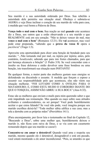 8. Ganhe Sem Palavras 83
Seu marido é a sua autoridade ordenada por Deus. Sua rebelião a
autoridade dele permitiu sua situação atual. Obedeça e submeta-se
AGORA e veja Deus inclinar o coração de seu marido de volta para casa,
à medida que você honra a Palavra de Deus.
Vença todo o mal com o bem. Sua reação ao mal quando este acontece
diz a Deus, aos outros que a estão observando e a seu marido o que
REALMENTE está em seu coração. “Não te deixes vencer do mal, mas
vence o mal com o bem” (Romanos 12:21). Ele vai acontecer, mas você
pode estar preparada, “sabendo que a prova da vossa fé opera a
paciência” (Tiago 1:3).
Aproveite esta oportunidade para dizer uma benção de bondade para seu
marido: “...Não tornando mal por mal, ou injúria por injúria; antes, pelo
contrário, bendizendo; sabendo que para isto fostes chamados, para que
por herança alcanceis a bênção” (1 Pedro 3:9). Se você concordar com o
insulto ou frase dolorosa e então devolver uma frase bondosa ou uma
benção, isto transformará sua situação num INSTANTE!
De qualquer forma, a maior parte das mulheres gastam suas energias se
defendendo ou discutindo o assunto. À medida que forçam o esposo a
assumir sua responsabilidade pelo que aconteceu, elas não vêem sua
situação melhorar. “FOI LEVADO COMO A OVELHA PARA O
MATADOURO; E, COMO ESTÁ MUDO O CORDEIRO DIANTE DO
QUE O TOSQUIA, ASSIM NÃO ABRIU A SUA BOCA” (Atos 8:32).
Estas são as mulheres que enviam e-mails para mim querendo saber o que
está impedindo sua restauração. Mas quando eu ouço sobre suas atitudes
aviltantes e condescendentes, eu sei porque! Você pode humildemente
aceitar o que estou falando? Se você não pode, você imagina porque seu
marido escolheu deixá-la? “Toda mulher sábia edifica a sua casa; mas a
tola a derruba com as próprias mãos” (Provérbios 14:1).
(Para encorajamento, por favor leia o testemunho no final do Capítulo 12,
"Buscando a Deus", sobre uma mulher que, humildemente deixou o
marido ir, não ficou com raiva de Deus, e se viu com um casamento
restaurado depois que seu marido se casou!)
Concentre-se em amar o detestável! Quando você ama e respeita seu
marido, mesmo quando ele é detestável, desagradável e está em pecado,
você estará mostrando a ele amor incondicional. “Pois, se amardes os que
 