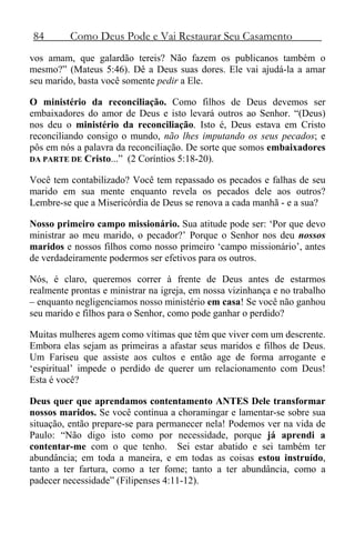84 Como Deus Pode e Vai Restaurar Seu Casamento
vos amam, que galardão tereis? Não fazem os publicanos também o
mesmo?” (Mateus 5:46). Dê a Deus suas dores. Ele vai ajudá-la a amar
seu marido, basta você somente pedir a Ele.
O ministério da reconciliação. Como filhos de Deus devemos ser
embaixadores do amor de Deus e isto levará outros ao Senhor. “(Deus)
nos deu o ministério da reconciliação. Isto é, Deus estava em Cristo
reconciliando consigo o mundo, não lhes imputando os seus pecados; e
pôs em nós a palavra da reconciliação. De sorte que somos embaixadores
DA PARTE DE Cristo...” (2 Coríntios 5:18-20).
Você tem contabilizado? Você tem repassado os pecados e falhas de seu
marido em sua mente enquanto revela os pecados dele aos outros?
Lembre-se que a Misericórdia de Deus se renova a cada manhã - e a sua?
Nosso primeiro campo missionário. Sua atitude pode ser: ‘Por que devo
ministrar ao meu marido, o pecador?’ Porque o Senhor nos deu nossos
maridos e nossos filhos como nosso primeiro ‘campo missionário’, antes
de verdadeiramente podermos ser efetivos para os outros.
Nós, é claro, queremos correr à frente de Deus antes de estarmos
realmente prontas e ministrar na igreja, em nossa vizinhança e no trabalho
– enquanto negligenciamos nosso ministério em casa! Se você não ganhou
seu marido e filhos para o Senhor, como pode ganhar o perdido?
Muitas mulheres agem como vítimas que têm que viver com um descrente.
Embora elas sejam as primeiras a afastar seus maridos e filhos de Deus.
Um Fariseu que assiste aos cultos e então age de forma arrogante e
‘espiritual’ impede o perdido de querer um relacionamento com Deus!
Esta é você?
Deus quer que aprendamos contentamento ANTES Dele transformar
nossos maridos. Se você continua a choramingar e lamentar-se sobre sua
situação, então prepare-se para permanecer nela! Podemos ver na vida de
Paulo: “Não digo isto como por necessidade, porque já aprendi a
contentar-me com o que tenho. Sei estar abatido e sei também ter
abundância; em toda a maneira, e em todas as coisas estou instruído,
tanto a ter fartura, como a ter fome; tanto a ter abundância, como a
padecer necessidade” (Filipenses 4:11-12).
 