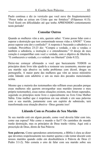 8. Ganhe Sem Palavras 85
Paulo continua e diz (o versículo que você ouve tão freqüentemente):
“Posso todas as coisas em Cristo que me fortalece” (Filipenses 4:13).
Você ficará em dificuldades até que tenha APRENDIDO contentamento
neste período!
Consolar Outros
Quando as mulheres vêm a nós, querem saber: ‘Como posso lidar com e
superar a destruição que tem contaminado nossas vidas a ANOS?’ ‘Como
posso superar esta dor e confusão?’ A resposta é: buscando a sabedoria e a
verdade. Provérbios 23:23 diz: “Compra a verdade, e não a vendas; e
também a sabedoria, a instrução e o entendimento.” O desejo de meu
coração é compartilhar com você a verdade, com o objetivo de libertá-la.
“E conhecereis a verdade, e a verdade vos libertará” (João 8:32).
Deixe-me começar afirmando a você que basicamente TODOS os
princípios deste livro irão ajudá-la a restaurar seu casamento, mesmo que
seu marido seja abusivo ou tenha problemas com álcool, drogas ou
pornografia. A maior parte das mulheres que vêm ao nosso ministério
estão lidando com adultério e um ou mais dos pecados mencionados
acima.
Mesmo que a maioria dos testemunhos não reflitam esses pecados porque
essas mulheres não querem envergonhar seus maridos (mesmo o meu
próprio testemunho), essas outras situações existem, mas foram superados,
seguindo os princípios neste livro e especialmente no livro Uma Mulher
Sábia. Uma mulher que é respeitosa em sua atitude e em suas palavras
com o seu marido, juntamente com um espírito de submissão, terá
transformada essa situação abusiva—Deus garante isso!
Lidando Com os Pecados de Seu Marido
Se seu marido está em algum pecado, como você deveria lidar com isto,
como sua esposa? Não como o mundo o faz!!! Os caminhos do mundo
trarão destruição, mas os princípios de Deus trarão vitória. Aqui está a
prescrição de Deus, direto de Sua Palavra:
Sem palavras. Como aprendemos anteriormente, a Bíblia é clara ao dizer
que devemos respeitosamente nos manter quietas e não tentar discutir com
nossos maridos quando estão em desobediência à Palavra de Deus (1
Pedro 3:1-2). Não cometa o erro de falar com seu marido sobre seu
 
