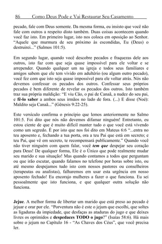 86 Como Deus Pode e Vai Restaurar Seu Casamento
pecado, fale com Deus somente. Da mesma forma, eu insisto que você não
fale com outros a respeito disto também. Duas coisas acontecem quando
você faz isto. Em primeiro lugar, isto nos coloca em oposição ao Senhor.
“Aquele que murmura de seu próximo às escondidas, Eu (Deus) o
destruirei...” (Salmos 101:5).
Em segundo lugar, quando você descobre pecados e fraquezas dele aos
outros, isto faz com que seja quase impossível para ele voltar e se
arrepender. Quando qualquer um na igreja e todos seus familiares e
amigos sabem que ele tem vivido em adultério (ou algum outro pecado),
você fez com que isto seja quase impossível para ele voltar atrás. Nós não
devemos confessar os pecados dos outros. Confessar seus próprios
pecados é bem diferente de revelar os pecados dos outros. Isto também
traz sua própria maldição: “E viu Cão, o pai de Canaã, a nudez do seu pai,
e fê-lo saber a ambos seus irmãos no lado de fora. (...) E disse (Noé):
Maldito seja Canaã...” (Gênesis 9:22-25).
Este versículo confirma o princípio que lemos anteriormente no Salmo
101:5. Foi dito que nós não devemos difamar ninguém! Entretanto, eu
estou ciente de que é muito difícil manter tudo o que você está vivendo
como um segredo. É por isto que nos foi dito em Mateus 6:6 “...entra no
teu aposento e, fechando a tua porta, ora a teu Pai que está em secreto; e
teu Pai, que vê em secreto, te recompensará publicamente.” Quando você
não tiver ninguém com quem falar, você tem que despejar seu coração
para Deus! De qualquer forma, Ele é o Único que pode realmente mudar
seu marido e sua situação! Mas quando contamos a todos que perguntam
ou que irão escutar, quando falamos no telefone por horas sobre isto, ou
até mesmo despejamos tudo isto com nossos pastores ou conselheiros
(terapeutas ou analistas), falharemos em usar esta urgência em nosso
aposento fechado! Eu encorajo mulheres a fazer o que funciona. Eu sei
pessoalmente que isto funciona, e que qualquer outra solução não
funciona.
Jejue. A melhor forma de libertar um marido que está preso ao pecado é
jejuar e orar por ele. “Porventura não é este o jejum que escolhi, que soltes
as ligaduras da impiedade, que desfaças as ataduras do jugo e que deixes
livres os oprimidos e despedaces TODO o jugo?” (Isaías 58:6). Há mais
sobre o jejum no Capítulo 16 - “As Chaves dos Céus”, que você precisa
ler.
 