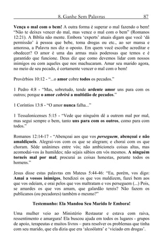 8. Ganhe Sem Palavras 87
Vença o mal com o bem! A outra forma é superar o mal fazendo o bem!
“Não te deixes vencer do mal, mas vence o mal com o bem” (Romanos
12:21). A Bíblia não mente. Embora ‘experts’ atuais digam que você ‘dá
permissão’ à pessoa que bebe, toma drogas ou etc., ao ser mansa e
amorosa, a Palavra nos diz o oposto. Em quem você escolhe acreditar e
obedecer? O amor é uma das armas mais poderosas que temos e é
garantido que funcione. Deus diz que como devemos lidar com nossos
inimigos ou com aqueles que nos machucaram. Amar seu marido agora,
no meio de seu pecado, é certamente vencer o mal com o bem!
Provérbios 10:12 - “...o amor cobre todos os pecados.”
1 Pedro 4:8 - “Mas, sobretudo, tende ardente amor uns para com os
outros; porque o amor cobrirá a multidão de pecados.”
1 Coríntios 13:8 - “O amor nunca falha...”
1 Tessalonicenses 5:15 - “Vede que ninguém dê a outrem mal por mal,
mas segui sempre o bem, tanto uns para com os outros, como para com
todos.”
Romanos 12:14-17 - “Abençoai aos que vos perseguem, abençoai e não
amaldiçoeis. Alegrai-vos com os que se alegram; e chorai com os que
choram. Sêde unânimes entre vós; não ambicioneis coisas altas, mas
acomodai-vos às humildes; não sejais sábios em vós mesmos. A ninguém
torneis mal por mal; procurai as coisas honestas, perante todos os
homens.”
Jesus disse estas palavras em Mateus 5:44-46: “Eu, porém, vos digo:
Amai a vossos inimigos, bendizei os que vos maldizem, fazei bem aos
que vos odeiam, e orai pelos que vos maltratam e vos perseguem (...) Pois,
se amardes os que vos amam, que galardão tereis? Não fazem os
publicanos (ou pecadores) também o mesmo?”
Testemunho: Ela Mandou Seu Marido Ir Embora!
Uma mulher veio ao Ministério Restaurar e estava com raiva,
ressentimento e amargura! Ela buscou ajuda em todos os lugares - grupos
de apoio, terapeutas e muitos livros – para resolver os problemas que tinha
com seu marido, que ela dizia que era ‘alcoólatra’ e ‘viciado em drogas’.
 