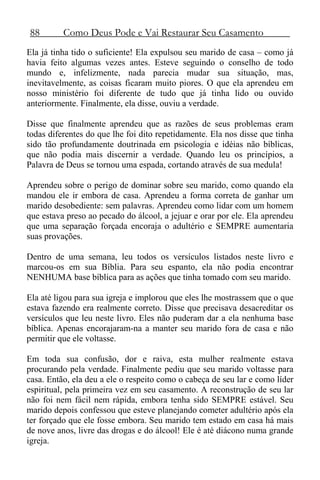 88 Como Deus Pode e Vai Restaurar Seu Casamento
Ela já tinha tido o suficiente! Ela expulsou seu marido de casa – como já
havia feito algumas vezes antes. Esteve seguindo o conselho de todo
mundo e, infelizmente, nada parecia mudar sua situação, mas,
inevitavelmente, as coisas ficaram muito piores. O que ela aprendeu em
nosso ministério foi diferente de tudo que já tinha lido ou ouvido
anteriormente. Finalmente, ela disse, ouviu a verdade.
Disse que finalmente aprendeu que as razões de seus problemas eram
todas diferentes do que lhe foi dito repetidamente. Ela nos disse que tinha
sido tão profundamente doutrinada em psicologia e idéias não bíblicas,
que não podia mais discernir a verdade. Quando leu os princípios, a
Palavra de Deus se tornou uma espada, cortando através de sua medula!
Aprendeu sobre o perigo de dominar sobre seu marido, como quando ela
mandou ele ir embora de casa. Aprendeu a forma correta de ganhar um
marido desobediente: sem palavras. Aprendeu como lidar com um homem
que estava preso ao pecado do álcool, a jejuar e orar por ele. Ela aprendeu
que uma separação forçada encoraja o adultério e SEMPRE aumentaria
suas provações.
Dentro de uma semana, leu todos os versículos listados neste livro e
marcou-os em sua Bíblia. Para seu espanto, ela não podia encontrar
NENHUMA base bíblica para as ações que tinha tomado com seu marido.
Ela até ligou para sua igreja e implorou que eles lhe mostrassem que o que
estava fazendo era realmente correto. Disse que precisava desacreditar os
versículos que leu neste livro. Eles não puderam dar a ela nenhuma base
bíblica. Apenas encorajaram-na a manter seu marido fora de casa e não
permitir que ele voltasse.
Em toda sua confusão, dor e raiva, esta mulher realmente estava
procurando pela verdade. Finalmente pediu que seu marido voltasse para
casa. Então, ela deu a ele o respeito como o cabeça de seu lar e como líder
espiritual, pela primeira vez em seu casamento. A reconstrução de seu lar
não foi nem fácil nem rápida, embora tenha sido SEMPRE estável. Seu
marido depois confessou que esteve planejando cometer adultério após ela
ter forçado que ele fosse embora. Seu marido tem estado em casa há mais
de nove anos, livre das drogas e do álcool! Ele é até diácono numa grande
igreja.
 