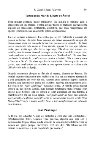 8. Ganhe Sem Palavras 89
Testemunho: Marido Liberto do Álcool
Uma mulher contatou nosso ministério. Ela atingiu o máximo com o
alcoolismo de seu marido. Tentou aplicar todos os métodos que leu sobre
esposas de alcoólatras. Entretanto, descobriu que cada recuperação era
apenas temporária. Seu casamento estava despedaçado.
Eles se tonaram estranhos. Ela sentia que se ele realmente a amasse ele
pararia de beber. Do outro lado, seu marido estava convencido de que ela
não o amava mais por causa da forma com que o estava tratando. Ele disse
que o tratamento dela como se fosse doente, apenas fez com que bebesse
mais, pois sentia que não havia esperança. Ela disse que amava seu
marido, mas todos os livros diziam que devia afastar-se dele porque eram
co-dependentes e ela havia se tornado a sua ‘facilitadora’. Ela nos disse
que havia “tentado de tudo” e estava prestes a desistir. Nós a encorajamos
a ‘buscar a Deus’. Ela disse que havia tentado isto. Disse que foi ao seu
pastor, que confrontou seu marido, o que apenas tornou as coisas mais
difíceis – ele saiu da igreja.
Quando realmente chegou ao fim de si mesma, clamou ao Senhor. Na
manhã seguinte encontrou uma mulher que teve seu casamento restaurado
e que concordou em orar por ela. Apenas duas semanas depois, quando
pensava que seu marido estava no trabalho, recebeu um telefonema dele.
Ele estava no ‘Teen Challenge” buscando ajuda. O marido desta mulher
tornou-se, três meses depois, num homem totalmente transformado com
anseio pelo Senhor. Ele se tornou o líder espiritual de sua família e
membro ativo em sua nova igreja. Você pode tentar de tudo, mas quando
você faz isto, eu afirmo, somente torna as coisas ainda piores. Tente Deus
SOMENTE!!! Siga a Deus, confie Nele, e Ele transformará sua situação
num instante.
Não Provoque
A Bíblia nos adverte: “...não os molestes e com eles não contendas...”
(Deuteronômio 2:19). Quando você provoca alguém que está sob o
domínio das drogas, álcool ou da sedução de uma mulher adúltera, você se
coloca em grave perigo. Provérbios 18:6 nos diz: “Os lábios do tolo
entram na contenda, e a sua boca brada por açoites.”
 