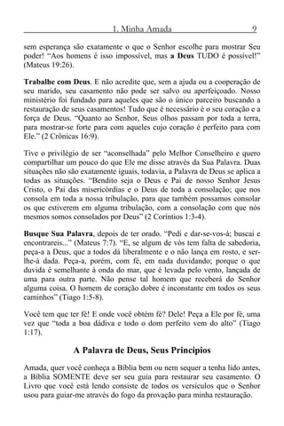 1. Minha Amada 9
sem esperança são exatamente o que o Senhor escolhe para mostrar Seu
poder! “Aos homens é isso impossível, mas a Deus TUDO é possível!”
(Mateus 19:26).
Trabalhe com Deus. E não acredite que, sem a ajuda ou a cooperação de
seu marido, seu casamento não pode ser salvo ou aperfeiçoado. Nosso
ministério foi fundado para aqueles que são o único parceiro buscando a
restauração de seus casamentos! Tudo que é necessário é o seu coração e a
força de Deus. “Quanto ao Senhor, Seus olhos passam por toda a terra,
para mostrar-se forte para com aqueles cujo coração é perfeito para com
Ele.” (2 Crônicas 16:9).
Tive o privilégio de ser “aconselhada” pelo Melhor Conselheiro e quero
compartilhar um pouco do que Ele me disse através da Sua Palavra. Duas
situações não são exatamente iguais, todavia, a Palavra de Deus se aplica a
todas as situações. “Bendito seja o Deus e Pai de nosso Senhor Jesus
Cristo, o Pai das misericórdias e o Deus de toda a consolação; que nos
consola em toda a nossa tribulação, para que também possamos consolar
os que estiverem em alguma tribulação, com a consolação com que nós
mesmos somos consolados por Deus” (2 Coríntios 1:3-4).
Busque Sua Palavra, depois de ter orado. “Pedi e dar-se-vos-á; buscai e
encontrareis...” (Mateus 7:7). “E, se algum de vós tem falta de sabedoria,
peça-a a Deus, que a todos dá liberalmente e o não lança em rosto, e ser-
lhe-á dada. Peça-a, porém, com fé, em nada duvidando; porque o que
duvida é semelhante à onda do mar, que é levada pelo vento, lançada de
uma para outra parte. Não pense tal homem que receberá do Senhor
alguma coisa. O homem de coração dobre é inconstante em todos os seus
caminhos” (Tiago 1:5-8).
Você tem que ter fé! E onde você obtém fé? Dele! Peça a Ele por fé, uma
vez que “toda a boa dádiva e todo o dom perfeito vem do alto” (Tiago
1:17).
A Palavra de Deus, Seus Princípios
Amada, quer você conheça a Bíblia bem ou nem sequer a tenha lido antes,
a Bíblia SOMENTE deve ser seu guia para restaurar seu casamento. O
Livro que você está lendo consiste de todos os versículos que o Senhor
usou para guiar-me através do fogo da provação para minha restauração.
 