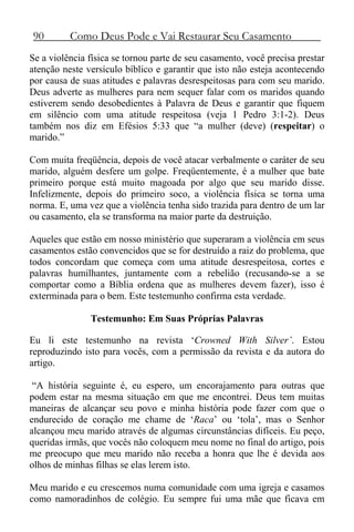 90 Como Deus Pode e Vai Restaurar Seu Casamento
Se a violência física se tornou parte de seu casamento, você precisa prestar
atenção neste versículo bíblico e garantir que isto não esteja acontecendo
por causa de suas atitudes e palavras desrespeitosas para com seu marido.
Deus adverte as mulheres para nem sequer falar com os maridos quando
estiverem sendo desobedientes à Palavra de Deus e garantir que fiquem
em silêncio com uma atitude respeitosa (veja 1 Pedro 3:1-2). Deus
também nos diz em Efésios 5:33 que “a mulher (deve) (respeitar) o
marido.”
Com muita freqüência, depois de você atacar verbalmente o caráter de seu
marido, alguém desfere um golpe. Freqüentemente, é a mulher que bate
primeiro porque está muito magoada por algo que seu marido disse.
Infelizmente, depois do primeiro soco, a violência física se torna uma
norma. E, uma vez que a violência tenha sido trazida para dentro de um lar
ou casamento, ela se transforma na maior parte da destruição.
Aqueles que estão em nosso ministério que superaram a violência em seus
casamentos estão convencidos que se for destruído a raiz do problema, que
todos concordam que começa com uma atitude desrespeitosa, cortes e
palavras humilhantes, juntamente com a rebelião (recusando-se a se
comportar como a Bíblia ordena que as mulheres devem fazer), isso é
exterminada para o bem. Este testemunho confirma esta verdade.
Testemunho: Em Suas Próprias Palavras
Eu li este testemunho na revista ‘Crowned With Silver’. Estou
reproduzindo isto para vocês, com a permissão da revista e da autora do
artigo.
“A história seguinte é, eu espero, um encorajamento para outras que
podem estar na mesma situação em que me encontrei. Deus tem muitas
maneiras de alcançar seu povo e minha história pode fazer com que o
endurecido de coração me chame de ‘Raca’ ou ‘tola’, mas o Senhor
alcançou meu marido através de algumas circunstâncias difíceis. Eu peço,
queridas irmãs, que vocês não coloquem meu nome no final do artigo, pois
me preocupo que meu marido não receba a honra que lhe é devida aos
olhos de minhas filhas se elas lerem isto.
Meu marido e eu crescemos numa comunidade com uma igreja e casamos
como namoradinhos de colégio. Eu sempre fui uma mãe que ficava em
 