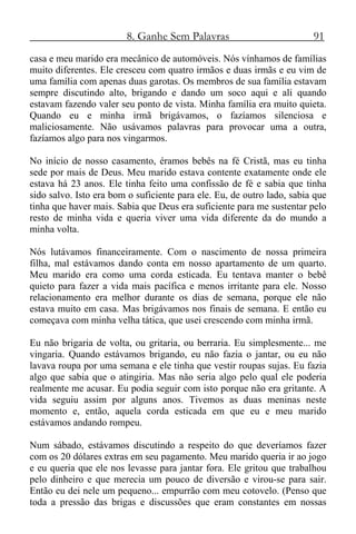 8. Ganhe Sem Palavras 91
casa e meu marido era mecânico de automóveis. Nós vínhamos de famílias
muito diferentes. Ele cresceu com quatro irmãos e duas irmãs e eu vim de
uma família com apenas duas garotas. Os membros de sua família estavam
sempre discutindo alto, brigando e dando um soco aqui e ali quando
estavam fazendo valer seu ponto de vista. Minha família era muito quieta.
Quando eu e minha irmã brigávamos, o fazíamos silenciosa e
maliciosamente. Não usávamos palavras para provocar uma a outra,
fazíamos algo para nos vingarmos.
No início de nosso casamento, éramos bebês na fé Cristã, mas eu tinha
sede por mais de Deus. Meu marido estava contente exatamente onde ele
estava há 23 anos. Ele tinha feito uma confissão de fé e sabia que tinha
sido salvo. Isto era bom o suficiente para ele. Eu, de outro lado, sabia que
tinha que haver mais. Sabia que Deus era suficiente para me sustentar pelo
resto de minha vida e queria viver uma vida diferente da do mundo a
minha volta.
Nós lutávamos financeiramente. Com o nascimento de nossa primeira
filha, mal estávamos dando conta em nosso apartamento de um quarto.
Meu marido era como uma corda esticada. Eu tentava manter o bebê
quieto para fazer a vida mais pacífica e menos irritante para ele. Nosso
relacionamento era melhor durante os dias de semana, porque ele não
estava muito em casa. Mas brigávamos nos finais de semana. E então eu
começava com minha velha tática, que usei crescendo com minha irmã.
Eu não brigaria de volta, ou gritaria, ou berraria. Eu simplesmente... me
vingaria. Quando estávamos brigando, eu não fazia o jantar, ou eu não
lavava roupa por uma semana e ele tinha que vestir roupas sujas. Eu fazia
algo que sabia que o atingiria. Mas não seria algo pelo qual ele poderia
realmente me acusar. Eu podia seguir com isto porque não era gritante. A
vida seguiu assim por alguns anos. Tivemos as duas meninas neste
momento e, então, aquela corda esticada em que eu e meu marido
estávamos andando rompeu.
Num sábado, estávamos discutindo a respeito do que deveríamos fazer
com os 20 dólares extras em seu pagamento. Meu marido queria ir ao jogo
e eu queria que ele nos levasse para jantar fora. Ele gritou que trabalhou
pelo dinheiro e que merecia um pouco de diversão e virou-se para sair.
Então eu dei nele um pequeno... empurrão com meu cotovelo. (Penso que
toda a pressão das brigas e discussões que eram constantes em nossas
 