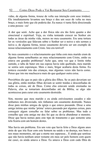92 Como Deus Pode e Vai Restaurar Seu Casamento
vidas, de alguma forma, trouxe de volta sua interação com seus irmãos).
Ele imediatamente levantou seu braço e deu um soco de volta no meu
braço, o mais forte que ele poderia dar. Eu nunca vi tanta fúria direcionada
a uma pessoa - eu!
A dor que senti. Acho que a dor física não era tão forte quanto a dor
emocional e espiritual. Veja, eu vinha tentando crescer no Senhor em
todas as áreas da minha vida, menos no meu casamento. Era uma tortura
ler os versículos que falavam sobre o Senhor ser o noivo e nós sermos a
noiva e, de alguma forma, nosso casamento deveria ser um exemplo de
nosso relacionamento com Cristo. Isto era terrível!
Se meu casamento e o relacionamento que tinha com meu marido eram de
alguma forma semelhantes ao meu relacionamento com Cristo, então eu
estava em grandes problemas! Acho que, uma vez que o limite tinha
sumido, o tabu de bater em sua esposa havia sido quebrado, meu marido
se sentiu sem esperanças. Mais e mais, brigar acabaria desta forma. Eu
tentava esconder isto das crianças, mas algumas vezes não havia como.
Penso que isto me machucava mais do que qualquer outra coisa.
Provérbios diz que os pais são a glória dos filhos. Se os pais deveriam ser
sua glória, então minhas filhas deviam se sentir traídas e desconfiadas de
todas as coisas, até de Deus. Como elas estavam sendo ensinadas na
Palavra, elas se tornariam desconfiadas até da Bíblia, se algo não
acontecesse para curar este casamento destruído.
Sim, mesmo que meu marido e eu ainda estivéssemos casados e não
tenhamos nos divorciado, nós tínhamos um casamento destruído. Nunca
disse para minhas amigas da igreja o que estava passando. Disse a uma
amiga íntima que minha ‘prima’ estava passando por algumas coisas, para
conseguir algum conselho ou falar sobre os problemas. Mas todo o
conselho que esta amiga me deu foi que eu devia abandonar o monstro.
Disse que havia nomes para este tipo de tratamento e que somente uma
tola ficaria com um homem destes.
Mas havia um problema. Era um voto que havia feito a Deus alguns anos
atrás de que iria ficar com este homem na saúde e na doença, nos bons e
nos maus momentos, até que a morte nos separasse... E ainda que sentisse
que não havia nenhum amor restante em meu ser pelo homem com quem
me casei, eu ainda amava a Deus. Eu amava a Deus com cada fibra do
 