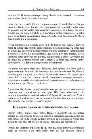 8. Ganhe Sem Palavras 93
meu ser. Eu O amava tanto que não quebraria meus votos de casamento,
que eu disse diante Dele sete anos antes.
Ficar com meu marido foi um compromisso que fiz ao Senhor no dia que
casamos, diante Dele. Eu me voltei para nosso Pai Celestial. Tantas vezes
no passado eu me voltei para conselhos seculares em leituras. Eu ouvia
minhas amigas falarem mal de seus maridos, e tantas coisas mais. Eu sabia
que a única forma de conseguir qualquer ajuda, seria buscando o Senhor e
encontrando Ele e Sua ajuda.
O Senhor revelou a verdade para mim de formas tão simples. Deveria
parar de culpar meu marido como o mundo nos diz para fazer e olhar para
as coisas que eu estava fazendo errado em meu casamento. Abandonando
a aversão, a raiva e o ressentimento que sentia por meu marido, decidi
substituir estas emoções por perdão, compreensão e amor. Arrependi-me
de vingar-me de tantas formas com o objetivo de fazer meu marido sentir-
se miserável. E o Senhor começou a me transformar!
Há muito mais para dizer, mas deixe-me dizer apenas que Deus está no
negócio da transformação. Se rendermos toda nossa vida para Ele, Ele está
presente para nos guiar através das horas mais escuras! Eu agora estou
casada há 21 anos com o mesmo marido. No momento em que ele sentiu o
ressentimento e ódio se esvaindo de cada poro de meu ser, então começou
a sentir amor e perdão em relação a ele.
Agora não discutimos como costumávamos, porque ambos nos amamos
tanto que queremos o que o outro quer. Não mais colocamos a nós
mesmos acima das necessidades do outro! Deus é tão maravilhoso! Veja, o
Senhor me transformou primeiro, e então Ele transformou meu marido!
Mas foi o Senhor que fez a transformação!
Testemunho: Esconda-me Debaixo da Sombra das Tuas Asas
Elaine* sofreu muitos maus tratos. Desde o momento em que estava
grávida de seu primeiro filho, seu marido a maltratava repetidamente, em
uma fúria,. Ela tinha tentado de tudo: abrigos, casa de amigos, voltar para
a casa de seus pais, até oficiais de justiça, mas nada era permanente.
Depois das violentas explosões de seu marido, ele se tornava arrependido,
cheio de remorso e até mais gentil com ela. Ele buscaria tentar e
 