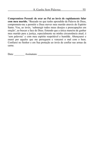 8. Ganhe Sem Palavras 95
Compromisso Pessoal: de orar ao Pai ao invés de rapidamente falar
com meu marido. “Baseado no que tenho aprendido da Palavra de Deus,
comprometo-me a permitir a Deus mover meu marido através do Espírito
Santo. Vou, ao invés, ‘submergir todos meus desejos e preocupações em
oração’, ao buscar a face de Deus. Entendo que a única maneira de ganhar
meu marido para a justiça, especialmente na minha circunstância atual, é
‘sem palavras’ e com meu espírito respeitável e humilde. Abençoarei e
orarei por aqueles que me perseguem e vencerei o mal com o bem.
Confiarei no Senhor e em Sua proteção ao invés de confiar nas armas da
carne.
Data: ________ Assinatura: _________________________________
 