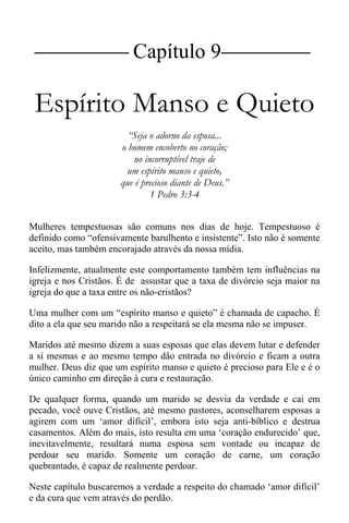 |Capítulo 9 |
Espírito Manso e Quieto
“Seja o adorno da esposa...
o homem encoberto no coração;
no incorruptível traje de
um espírito manso e quieto,
que é precioso diante de Deus.”
1 Pedro 3:3-4
Mulheres tempestuosas são comuns nos dias de hoje. Tempestuoso é
definido como “ofensivamente barulhento e insistente”. Isto não é somente
aceito, mas também encorajado através da nossa mídia.
Infelizmente, atualmente este comportamento também tem influências na
igreja e nos Cristãos. É de assustar que a taxa de divórcio seja maior na
igreja do que a taxa entre os não-cristãos?
Uma mulher com um “espírito manso e quieto” é chamada de capacho. É
dito a ela que seu marido não a respeitará se ela mesma não se impuser.
Maridos até mesmo dizem a suas esposas que elas devem lutar e defender
a si mesmas e ao mesmo tempo dão entrada no divórcio e ficam a outra
mulher. Deus diz que um espírito manso e quieto é precioso para Ele e é o
único caminho em direção à cura e restauração.
De qualquer forma, quando um marido se desvia da verdade e cai em
pecado, você ouve Cristãos, até mesmo pastores, aconselharem esposas a
agirem com um ‘amor difícil’, embora isto seja anti-bíblico e destrua
casamentos. Além do mais, isto resulta em uma ‘coração endurecido’ que,
inevitavelmente, resultará numa esposa sem vontade ou incapaz de
perdoar seu marido. Somente um coração de carne, um coração
quebrantado, é capaz de realmente perdoar.
Neste capítulo buscaremos a verdade a respeito do chamado ‘amor difícil’
e da cura que vem através do perdão.
 