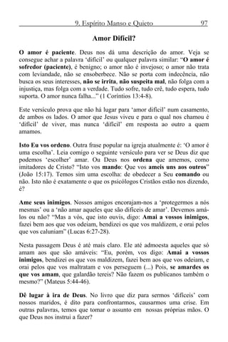 9. Espírito Manso e Quieto 97
Amor Difícil?
O amor é paciente. Deus nos dá uma descrição do amor. Veja se
consegue achar a palavra ‘difícil’ ou qualquer palavra similar: “O amor é
sofredor (paciente), é benigno; o amor não é invejoso; o amor não trata
com leviandade, não se ensoberbece. Não se porta com indecência, não
busca os seus interesses, não se irrita, não suspeita mal, não folga com a
injustiça, mas folga com a verdade. Tudo sofre, tudo crê, tudo espera, tudo
suporta. O amor nunca falha...” (1 Coríntios 13:4-8).
Este versículo prova que não há lugar para ‘amor difícil’ num casamento,
de ambos os lados. O amor que Jesus viveu e para o qual nos chamou é
‘difícil’ de viver, mas nunca ‘difícil’ em resposta ao outro a quem
amamos.
Isto Eu vos ordeno. Outra frase popular na igreja atualmente é: ‘O amor é
uma escolha’. Leia comigo o seguinte versículo para ver se Deus diz que
podemos ‘escolher’ amar. Ou Deus nos ordena que amemos, como
imitadores de Cristo? “Isto vos mando: Que vos ameis uns aos outros”
(João 15:17). Temos sim uma escolha: de obedecer a Seu comando ou
não. Isto não é exatamente o que os psicólogos Cristãos estão nos dizendo,
é?
Ame seus inimigos. Nossos amigos encorajam-nos a ‘protegermos a nós
mesmas’ ou a ‘não amar aqueles que são difíceis de amar’. Devemos amá-
los ou não? “Mas a vós, que isto ouvis, digo: Amai a vossos inimigos,
fazei bem aos que vos odeiam, bendizei os que vos maldizem, e orai pelos
que vos caluniam” (Lucas 6:27-28).
Nesta passagem Deus é até mais claro. Ele até admoesta aqueles que só
amam aos que são amáveis: “Eu, porém, vos digo: Amai a vossos
inimigos, bendizei os que vos maldizem, fazei bem aos que vos odeiam, e
orai pelos que vos maltratam e vos perseguem (...) Pois, se amardes os
que vos amam, que galardão tereis? Não fazem os publicanos também o
mesmo?” (Mateus 5:44-46).
Dê lugar à ira de Deus. No livro que diz para sermos ‘difíceis’ com
nossos maridos, é dito para confrontarmos, causarmos uma crise. Em
outras palavras, temos que tomar o assunto em nossas próprias mãos. O
que Deus nos instrui a fazer?
 
