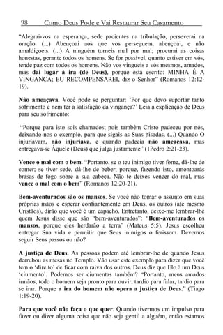 98 Como Deus Pode e Vai Restaurar Seu Casamento
“Alegrai-vos na esperança, sede pacientes na tribulação, perseverai na
oração. (...) Abençoai aos que vos perseguem, abençoai, e não
amaldiçoeis. (...) A ninguém torneis mal por mal; procurai as coisas
honestas, perante todos os homens. Se for possível, quanto estiver em vós,
tende paz com todos os homens. Não vos vingueis a vós mesmos, amados,
mas dai lugar à ira (de Deus), porque está escrito: MINHA É A
VINGANÇA; EU RECOMPENSAREI, diz o Senhor” (Romanos 12:12-
19).
Não ameaçava. Você pode se perguntar: ‘Por que devo suportar tanto
sofrimento e nem ter a satisfação da vingança?’ Leia a explicação de Deus
para seu sofrimento:
“Porque para isto sois chamados; pois também Cristo padeceu por nós,
deixando-nos o exemplo, para que sigais as Suas pisadas. (...) Quando O
injuriavam, não injuriava, e quando padecia não ameaçava, mas
entregava-se Àquele (Deus) que julga justamente” (1Pedro 2:21-23).
Vence o mal com o bem. “Portanto, se o teu inimigo tiver fome, dá-lhe de
comer; se tiver sede, dá-lhe de beber; porque, fazendo isto, amontoarás
brasas de fogo sobre a sua cabeça. Não te deixes vencer do mal, mas
vence o mal com o bem” (Romanos 12:20-21).
Bem-aventurados são os mansos. Se você não tomar o assunto em suas
próprias mãos e esperar confiantemente em Deus, os outros (até mesmo
Cristãos), dirão que você é um capacho. Entretanto, deixe-me lembrar-lhe
quem Jesus disse que são “bem-aventurados”: “Bem-aventurados os
mansos, porque eles herdarão a terra” (Mateus 5:5). Jesus escolheu
entregar Sua vida e permitir que Seus inimigos o ferissem. Devemos
seguir Seus passos ou não?
A justiça de Deus. As pessoas podem até lembrar-lhe de quando Jesus
derrubou as mesas no Templo. Vão usar este exemplo para dizer que você
tem o ‘direito’ de ficar com raiva dos outros. Deus diz que Ele é um Deus
‘ciumento’. Podemos ser ciumentas também? “Portanto, meus amados
irmãos, todo o homem seja pronto para ouvir, tardio para falar, tardio para
se irar. Porque a ira do homem não opera a justiça de Deus.” (Tiago
1:19-20).
Para que você não faça o que quer. Quando tivermos um impulso para
fazer ou dizer alguma coisa que não seja gentil a alguém, então estamos
 