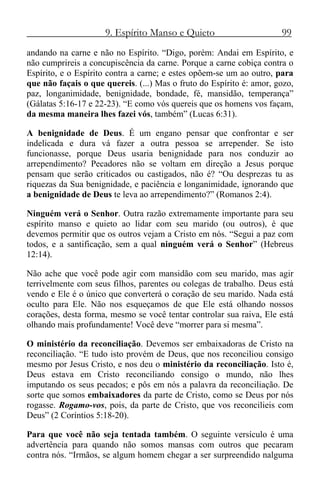 9. Espírito Manso e Quieto 99
andando na carne e não no Espírito. “Digo, porém: Andai em Espírito, e
não cumprireis a concupiscência da carne. Porque a carne cobiça contra o
Espírito, e o Espírito contra a carne; e estes opõem-se um ao outro, para
que não façais o que quereis. (...) Mas o fruto do Espírito é: amor, gozo,
paz, longanimidade, benignidade, bondade, fé, mansidão, temperança”
(Gálatas 5:16-17 e 22-23). “E como vós quereis que os homens vos façam,
da mesma maneira lhes fazei vós, também” (Lucas 6:31).
A benignidade de Deus. É um engano pensar que confrontar e ser
indelicada e dura vá fazer a outra pessoa se arrepender. Se isto
funcionasse, porque Deus usaria benignidade para nos conduzir ao
arrependimento? Pecadores não se voltam em direção a Jesus porque
pensam que serão criticados ou castigados, não é? “Ou desprezas tu as
riquezas da Sua benignidade, e paciência e longanimidade, ignorando que
a benignidade de Deus te leva ao arrependimento?” (Romanos 2:4).
Ninguém verá o Senhor. Outra razão extremamente importante para seu
espírito manso e quieto ao lidar com seu marido (ou outros), é que
devemos permitir que os outros vejam a Cristo em nós. “Segui a paz com
todos, e a santificação, sem a qual ninguém verá o Senhor” (Hebreus
12:14).
Não ache que você pode agir com mansidão com seu marido, mas agir
terrivelmente com seus filhos, parentes ou colegas de trabalho. Deus está
vendo e Ele é o único que converterá o coração de seu marido. Nada está
oculto para Ele. Não nos esqueçamos de que Ele está olhando nossos
corações, desta forma, mesmo se você tentar controlar sua raiva, Ele está
olhando mais profundamente! Você deve “morrer para si mesma”.
O ministério da reconciliação. Devemos ser embaixadoras de Cristo na
reconciliação. “E tudo isto provém de Deus, que nos reconciliou consigo
mesmo por Jesus Cristo, e nos deu o ministério da reconciliação. Isto é,
Deus estava em Cristo reconciliando consigo o mundo, não lhes
imputando os seus pecados; e pôs em nós a palavra da reconciliação. De
sorte que somos embaixadores da parte de Cristo, como se Deus por nós
rogasse. Rogamo-vos, pois, da parte de Cristo, que vos reconcilieis com
Deus” (2 Coríntios 5:18-20).
Para que você não seja tentada também. O seguinte versículo é uma
advertência para quando não somos mansas com outros que pecaram
contra nós. “Irmãos, se algum homem chegar a ser surpreendido nalguma
 