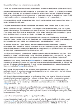 Naquele tribunal houve uma única sentença: condenação!
E como uma pessoa condenada pode ser declarada justa por Deus se a justif icação bíblica não é f orense?
Por causa destas indagações, muitos teólogos, ao especular sobre a natureza da justif icação consideram
que o homem justif icado não se torna justo, antes só é declarado justo. Ou seja, embora não seja justo,
Deus f az uma declaração e trata tal homem como se f osse justo, mas que na realidade não é justo. Está é
a teoria predominante nos meios acadêmicos que se f irmou desde a ref orma com Lutero.
Para os acadêmicos, tornar justo e declarar justo são af irmações distintas, ao af irmar que Deus declara o
homem justo sem torná-lo justo.
É possível Deus verdadeiro declarar uma mentira? Não é injusto tratar o injusto como se f osse justo?
Mesmo que se considere que ser declarado justo não possui relação direta com ser justo, não se pode
ignorar que a declaração procede de Deus que, além de ser justo, vela sobre a sua palavra para cumprir e,
a sua palavra jamais volta vazia. Se Deus declarar justo o homem que não é justo comete injustiça, assim
como também se mostra impotente para cumprir sua palavra, que seria inócua.
Portanto, em conf ormidade com Antigo Testamento, justif icar implica na certeza de que a pessoa é
inocente e, depois, declarar o que de f ato é a verdade: que a pessoa é isenta de culpa, justa, que se porta
conf orme a lei. Se isto era exigido dos tribunais humanos que se dirá de Deus? ( Dt 25:1 )
Na Ref orma protestante, Lutero procurou reaf irmar um sentido f orense para o termo ‘justif icação’,
considerando que a ‘justif icação’ seria um ‘direito legal’ de se ter comunhão com Deus. Ele apresentou esta
proposta para f ugir da af irmação de que a justif icação seria uma justiça inf undida no homem. Mas, de onde
tal direito ‘legal’ surgiu para que o homem lançasse mão dele?
Todos os questionamentos surgem porque f alta a compreensão de como se dá a justiça de Deus. Como
Deus justif ica o ímpio ( Rm 3:26 ), se Ele mesmo af irmou que jamais justif ica o ímpio ( Ex 23:7 ). Se é reto
que a justiça condene o culpado, um juiz que absolve ou justif ique o injusto não age injustamente?
Millard J. Erickson, em sua Introdução à Teologia sistemática, def ine que a justif icação é um ato f orense de
imputação da justiça de Cristo ao crente’, mas que ‘não é de fato uma infusão de santidade no indivíduo’. Ele
arremata dizendo que ‘não é uma questão de tornar a pessoa justa ou de alterar a sua condição espiritual’
Erickson, Introdução a Teologia Sistemática, p. 409.
Neste mesmo sentido Scof ield diz que ‘o pecador crente é justificado, isto é, tratado como justo (…) A
justificação é um ato de reconhecimento divino e não significa tornar uma pessoa justa…’ Scof ield, Bíblia de
Scof ield com ref erencias, Rm 3:28, p. 1147.
O Dr. Emery H. Bancrof t diz que o método da justif icação é divino e não humano, visto que o homem só
pode justif icar o inocente e Deus justif ica o culpado, sendo que ‘Deus justifica à base da misericórdia’ e o
‘homem justifica a base do mérito’. Por f im, ele alega que o homem precisa ser salvo do seu caráter,
esquecendo-se que não f oi o caráter que estabeleceu a alienação de Deus, mas o pecado. Bancrof t,
Teologia Elementar, p. 256.
Certo é que, quanto ao f undamento, a justif icação tem por base a justiça de Cristo, pois o homem é
incapaz de promover a sua justif icação. Embora seja verdadeira a premissa de que Cristo se f ez justiça
para a humanidade, persiste a pergunta: como se processa a justiça de Deus ao justif icar o injusto, sendo
Ele absolutamente justo?
A resposta encontra-se no evangelho, ou seja, no poder de Deus.
A necessidade de justif icação se deu a partir da queda de Adão. Com a desobediência de Adão o pecado
entrou no mundo e a humanidade herdou uma natureza alienada de Deus, uma natureza separada e,
consequentemente, toda a humanidade é injusta desde seu nascimento ( Sl 51:5 ; Sl 58:3 ; Gn 8:21 ).
 