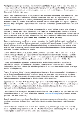 A justiça é reta: a alma que pecar esta mesma morrerá ( Ez 18:20 ). De igual modo, a bíblia deixa claro que
todos pecaram e f oram destituídos de compartilhar da comunhão com Deus ( Rm 3:23 ). Neste sentido,
todos devem ser assalariados com a morte, pois a pena não pode passar da pessoa do transgressor e
Deus jamais declara o ímpio justo.
Embora Deus seja misericordioso, a sua justiça não tem por base a misericórdia, e sim o seu poder. Como
a todos os homens está determinado morrerem uma só vez, vindo após isto o juízo de obras que se
realizará diante do grande trono branco, juízo onde ninguém será justif icado tendo em vista a condenação
do Éden “E, como aos homens está ordenado morrerem uma vez, vindo depois disso o juízo…” ( Hb 9:27 ;
Ap 20:12 -13 ), o evangelho é a providencia divina para que o homem seja apenado com Cristo, e não com
o mundo.
Quando o homem crê em Cristo conf orme o que as Escrituras dizem, naquele instante toma sobre si a
própria cruz e segue após Cristo “E quem não toma a sua cruz, e não segue após mim, não é digno de
mim” ( Mt 10:38 ). Ao crer, o homem torna-se participante da carne e do sangue de Cristo, momento que lhe
é comunicado as af lições, vitupérios e a morte de Cristo “Para conhecê-lo, e à virtude da sua ressurreição,
e à comunicação de suas af lições, sendo feito conforme à sua morte” ( Fl 3:10 ).
Quem crê sai juntamente com Cristo ao arraial e leva sobre si o vitupério de Cristo, pois é crucif icado e
morto juntamente com Cristo “Saiamos, pois, a ele f ora do arraial, levando o seu vitupério” ( Hb 13:13 ).
Quando o homem é morto com Cristo, Deus executa justiça e, consequentemente a sua palavra, pois a
alma que pecar esta mesma morrerá, ou seja, a penalidade não passa da pessoa do transgressor, pois
quem está morto está justif icado do pecado.
Quando o homem crê em Cristo, ou seja, admite (conf issão) que Ele é o Filho do Deus vivo, é porque
também admitiu (conf issão) que é pecador. Neste instante o homem é crucif icado, morre e é sepultado
com Cristo “Ou não sabeis que todos quantos f omos batizados em Jesus Cristo fomos batizados na
sua morte? De sorte que fomos sepultados com ele pelo batismo na morte” ( Rm 6:3 – 4).
Ou seja, a justiça exigida por Deus é estabelecida, pois a pena prevista não passa da pessoa do
transgressor. Embora a morte f ísica de Cristo tenha sido substitutiva, contudo a cruz, a morte e o
sepultamento não o são, pois os que creem são participantes da circuncisão de Cristo, que é o despojar
de toda a carne ( Cl 2:11 ).
Através da morte de Cristo, o homem culpado que surgiu através da semente de Adão é apenado com a
morte, de sorte que Deus jamais justif ica o ímpio. A alma que pecar, esta mesma morrerá e, através da
morte com Cristo a determinação divina se concretiza. A ira divina requer juízo e a sua misericórdia não
impede que esse juízo seja executado: o homem precisa morrer com Cristo.
É por isso que o apóstolo Paulo diz: “Porque aquele que está morto está justificado do pecado” ( Rm
6:7 ), pois o velho homem f oi crucif icado, morto e sepultado conf orme merecia. O homem gerado segundo
a semente corruptível de Adão jamais receberá de Deus a declaração de justo. Deus jamais justif ica o
ímpio, pois ao ímpio não há paz, antes espada, morte.
Demonstramos que Deus é justo, agora f alta demonstrar como Ele é justif icador dos que creem em Cristo
“Para demonstração da sua justiça neste tempo presente, para que ele seja justo e justif icador daquele
que tem f é em Jesus” ( Rm 3:26 ).
Quando o pecador morre com Cristo Deus é justo, quando ressurge um novo homem dentre os mortos
com Cristo pelo poder de Deus, Deus é justif icador! Sem contradição alguma! Justo e justif icador é o
Senhor!
No momento que é criado um novo homem, Deus o declara justo, livre de culpa, pois o novo homem é
criado em perf eita justiça e santidade ( Ef 4:24 ). A velha criatura jamais é declarada justa, mas aqueles que
recebem poder para serem f eitos f ilhos, estes Deus os declara justos.
 