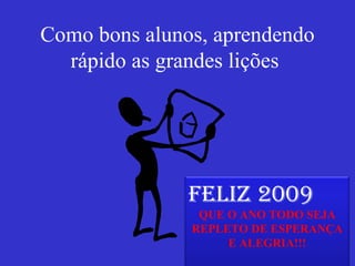 Como bons alunos, aprendendo rápido as grandes lições  FELIZ 2009 QUE O ANO TODO SEJA REPLETO DE ESPERANÇA E ALEGRIA!!! 